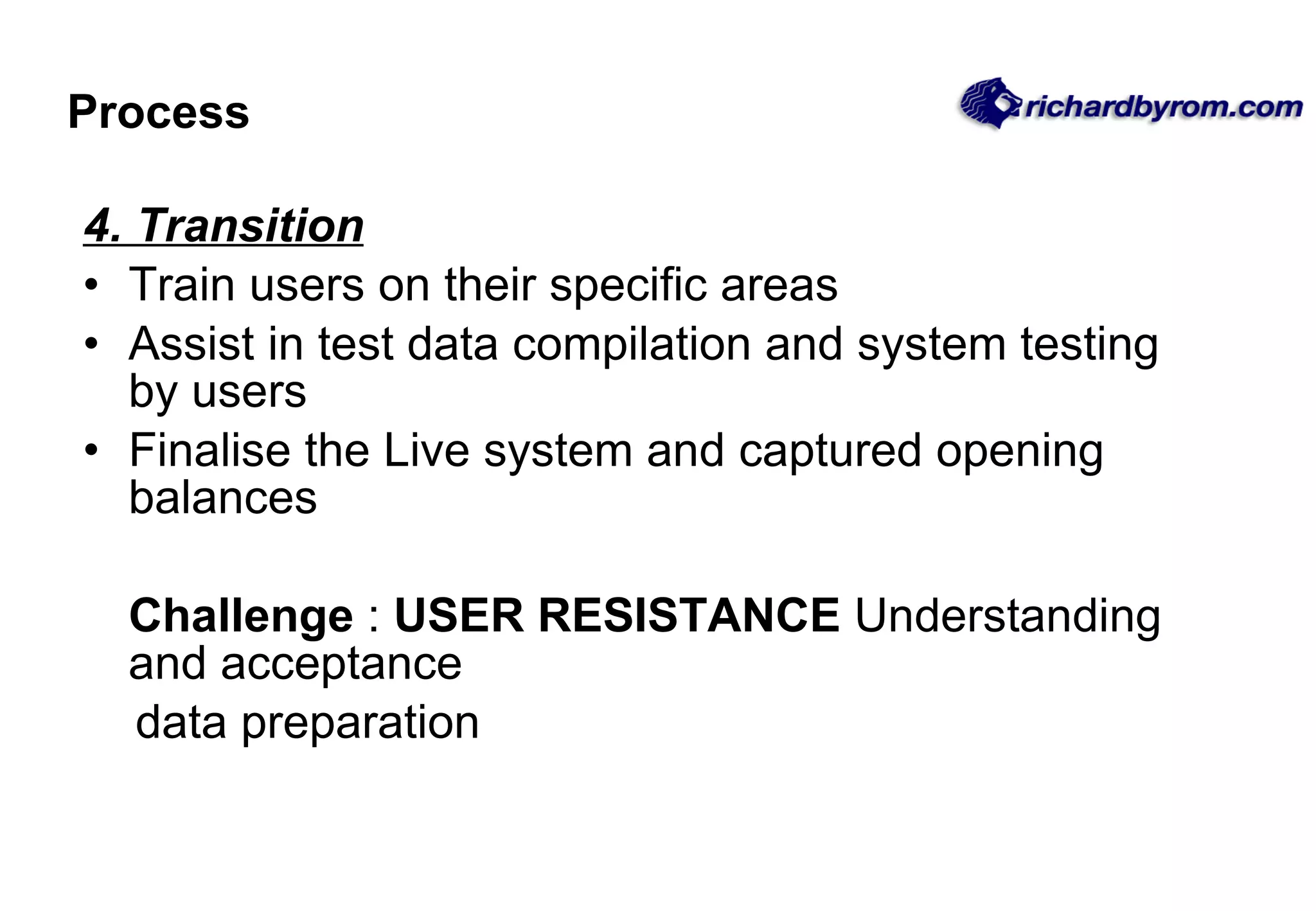 Process 4. Transition Train users on their specific areas Assist in test data compilation and system testing by users Finalise the Live system and captured opening balances Challenge  :  USER RESISTANCE  Understanding and acceptance data preparation 