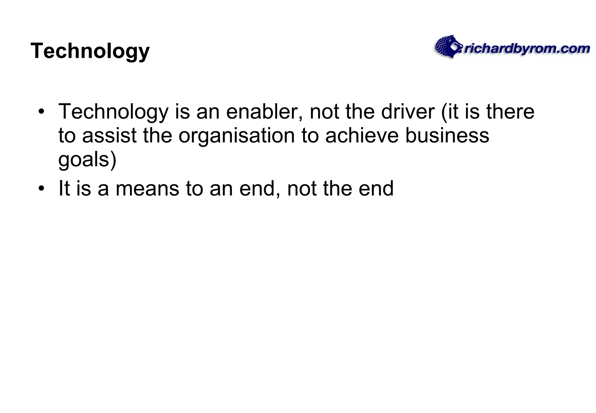 Technology Technology is an enabler, not the driver (it is there to assist the organisation to achieve business goals) It is a means to an end, not the end 