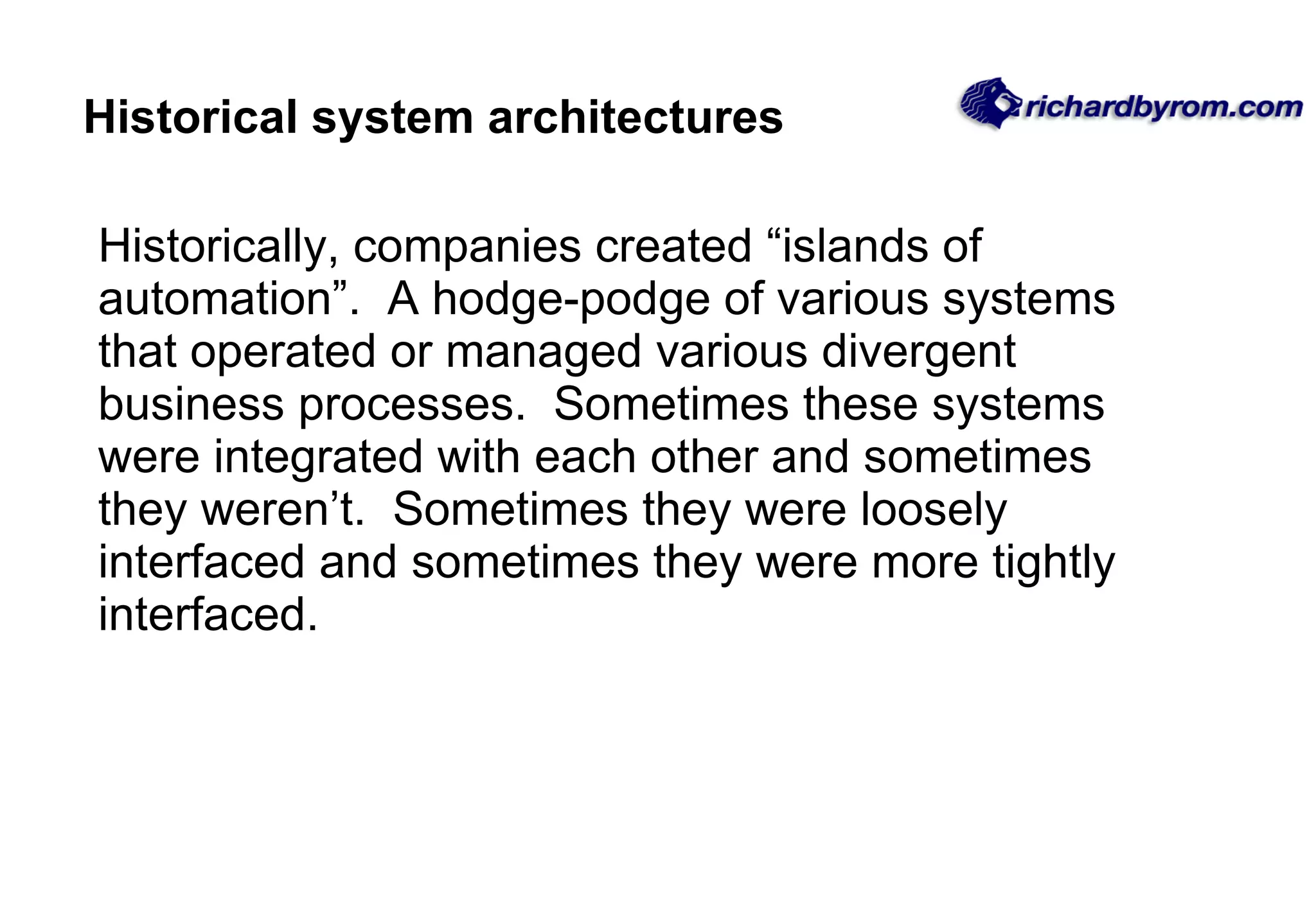Historical system architectures Historically, companies created &ldquo;islands of automation&rdquo;.  A hodge-podge of various systems that operated or managed various divergent business processes.  Sometimes these systems were integrated with each other and sometimes they weren&rsquo;t.  Sometimes they were loosely interfaced and sometimes they were more tightly interfaced.  