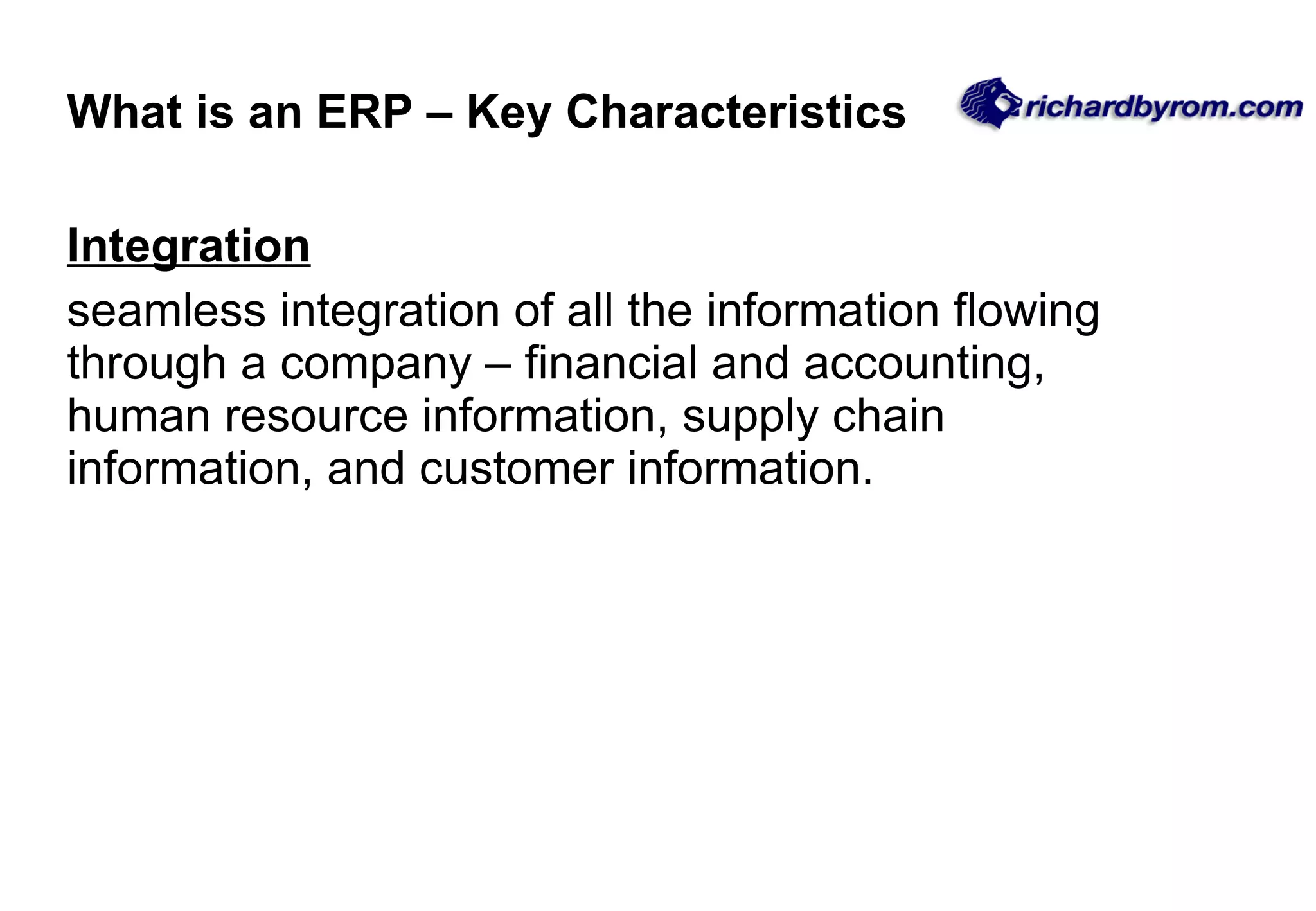 What is an ERP &ndash; Key Characteristics Integration seamless integration of all the information flowing through a company &ndash; financial and accounting, human resource information, supply chain information, and customer information. 
