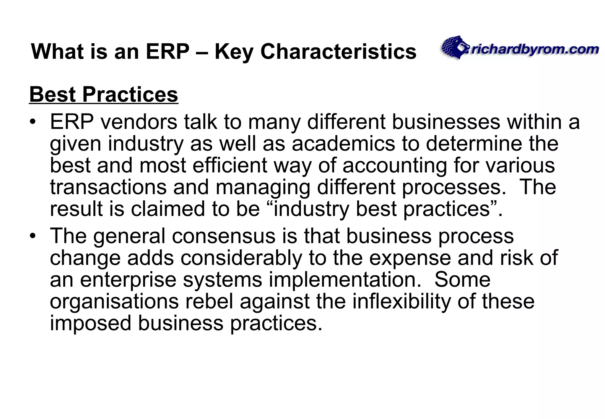 Best Practices ERP vendors talk to many different businesses within a given industry as well as academics to determine the best and most efficient way of accounting for various transactions and managing different processes.  The result is claimed to be &ldquo;industry best practices&rdquo;.  The general consensus is that business process change adds considerably to the expense and risk of an enterprise systems implementation.  Some organisations rebel against the inflexibility of these imposed business practices.  What is an ERP &ndash; Key Characteristics 