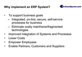 Why implement an ERP System? To support business goals  Integrated, on-line, secure, self-service processes for business Eliminate costly mainframe/fragmented technologies Improved Integration of Systems and Processes Lower Costs Empower Employees Enable Partners, Customers and Suppliers 