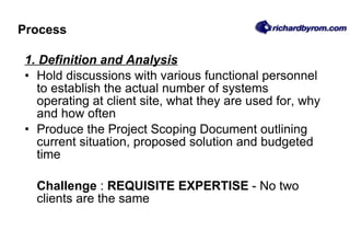Process 1. Definition and Analysis Hold discussions with various functional personnel to establish the actual number of systems operating at client site, what they are used for, why and how often Produce the Project Scoping Document outlining current situation, proposed solution and budgeted time Challenge  :  REQUISITE EXPERTISE  - No two clients are the same 