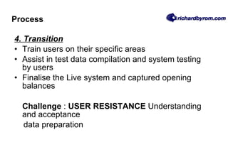 Process 4. Transition Train users on their specific areas Assist in test data compilation and system testing by users Finalise the Live system and captured opening balances Challenge  :  USER RESISTANCE  Understanding and acceptance data preparation 