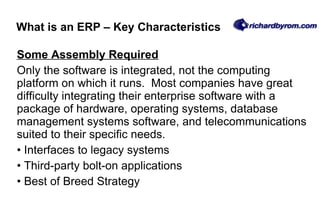 Some Assembly Required   Only the software is integrated, not the computing platform on which it runs.  Most companies have great difficulty integrating their enterprise software with a package of hardware, operating systems, database management systems software, and telecommunications suited to their specific needs. Interfaces to legacy systems Third-party bolt-on applications Best of Breed Strategy What is an ERP – Key Characteristics 