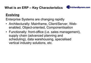 Evolving Enterprise Systems are changing rapidly Architecturally: Mainframe, Client/Server, Web-enabled, Object-oriented, Componentisation Functionally: front-office (i.e. sales management), supply chain (advanced planning and scheduling), data warehousing, specialised vertical industry solutions, etc.  What is an ERP – Key Characteristics 