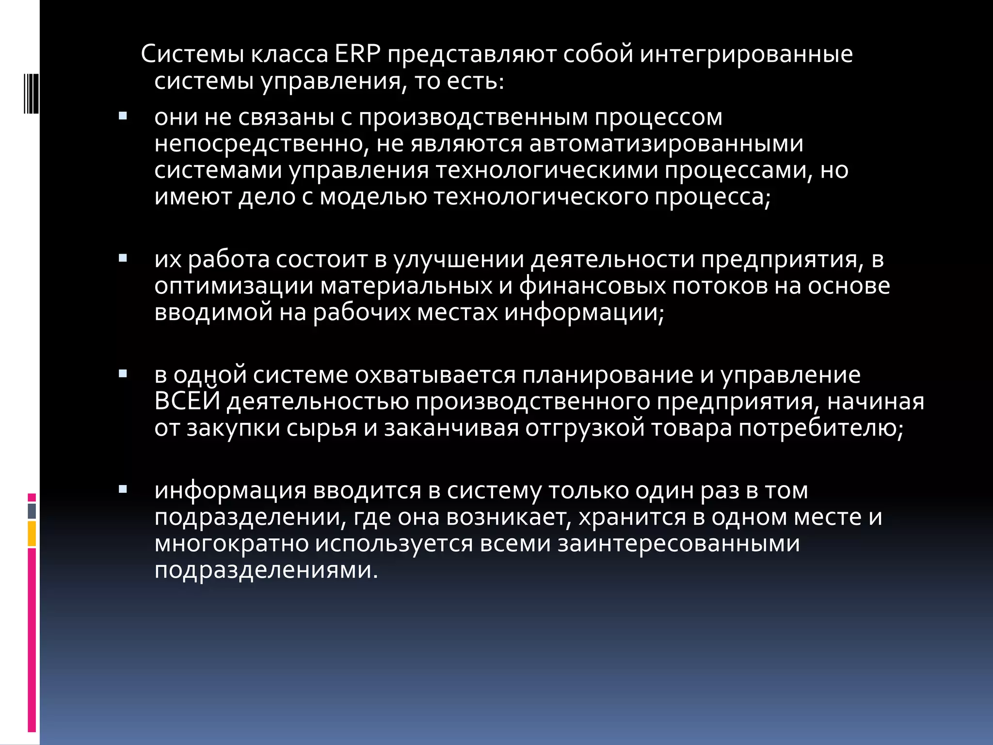 Системы класса ERP представляют собой интегрированные
системы управления, то есть:
 они не связаны с производственным процессом
непосредственно, не являются автоматизированными
системами управления технологическими процессами, но
имеют дело с моделью технологического процесса;
 их работа состоит в улучшении деятельности предприятия, в
оптимизации материальных и финансовых потоков на основе
вводимой на рабочих местах информации;
 в одной системе охватывается планирование и управление
ВСЕЙ деятельностью производственного предприятия, начиная
от закупки сырья и заканчивая отгрузкой товара потребителю;
 информация вводится в систему только один раз в том
подразделении, где она возникает, хранится в одном месте и
многократно используется всеми заинтересованными
подразделениями.
 