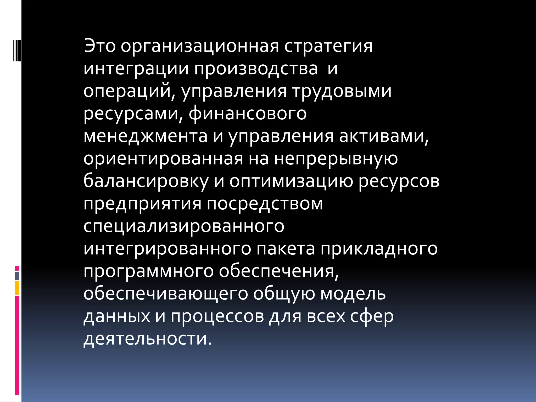 Это организационная стратегия
интеграции производства и
операций, управления трудовыми
ресурсами, финансового
менеджмента и управления активами,
ориентированная на непрерывную
балансировку и оптимизацию ресурсов
предприятия посредством
специализированного
интегрированного пакета прикладного
программного обеспечения,
обеспечивающего общую модель
данных и процессов для всех сфер
деятельности.
 
