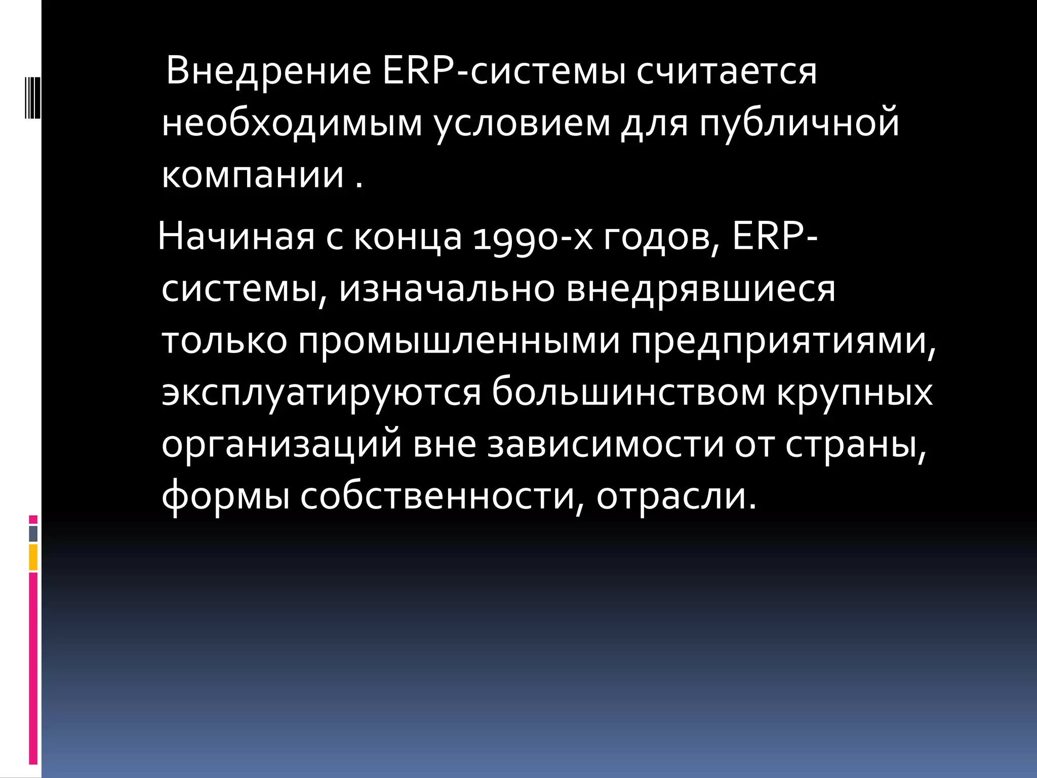 Внедрение ERP-системы считается
необходимым условием для публичной
компании .
Начиная с конца 1990-х годов, ERP-
системы, изначально внедрявшиеся
только промышленными предприятиями,
эксплуатируются большинством крупных
организаций вне зависимости от страны,
формы собственности, отрасли.
 