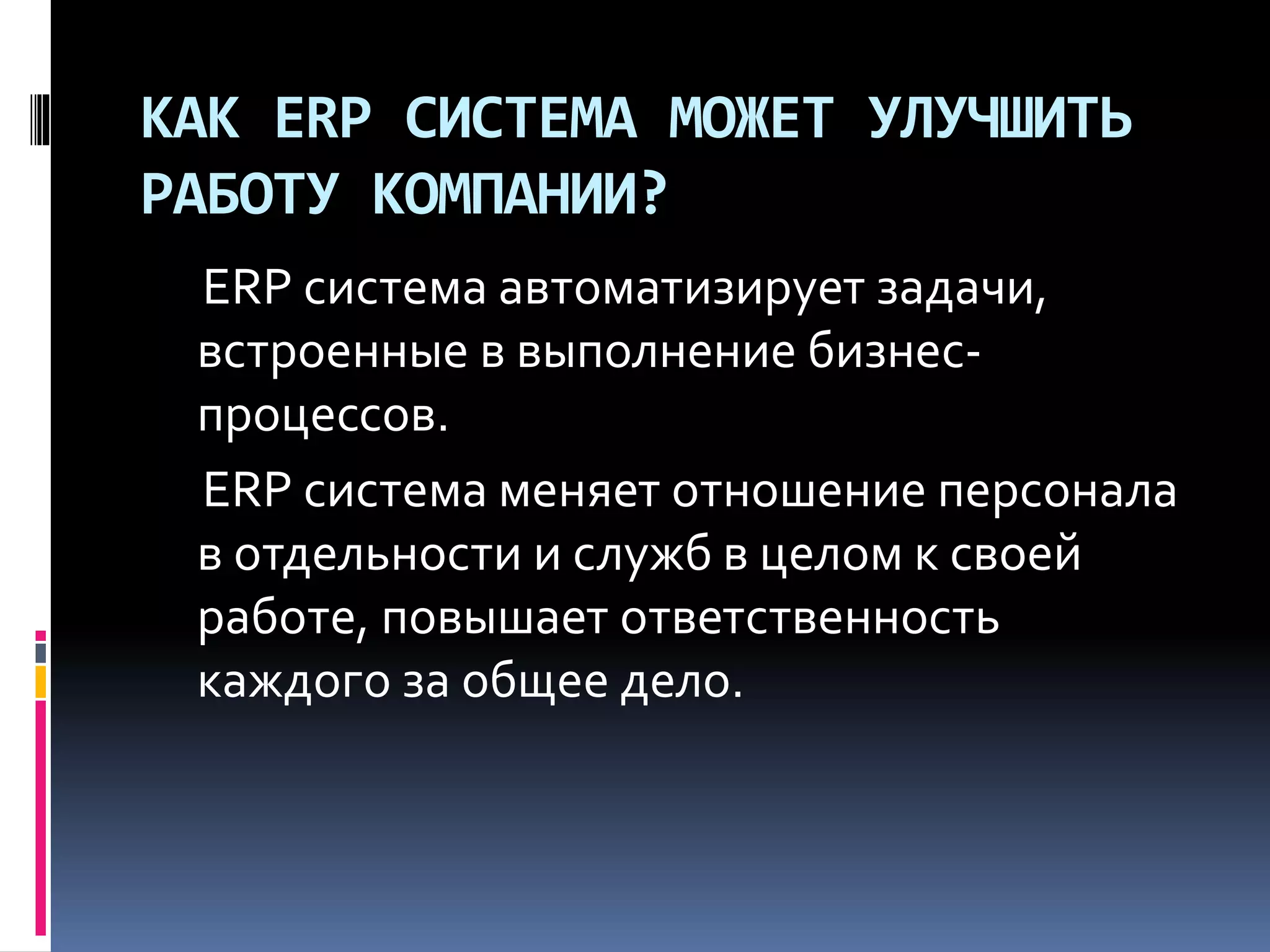 КАК ERP СИСТЕМА МОЖЕТ УЛУЧШИТЬ
РАБОТУ КОМПАНИИ?
ERP система автоматизирует задачи,
встроенные в выполнение бизнес-
процессов.
ERP система меняет отношение персонала
в отдельности и служб в целом к своей
работе, повышает ответственность
каждого за общее дело.
 
