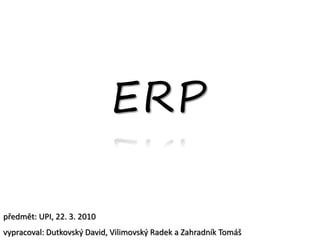 ERP

předmět: UPI, 22. 3. 2010
vypracoval: Dutkovský David, Vilimovský Radek a Zahradník Tomáš
 