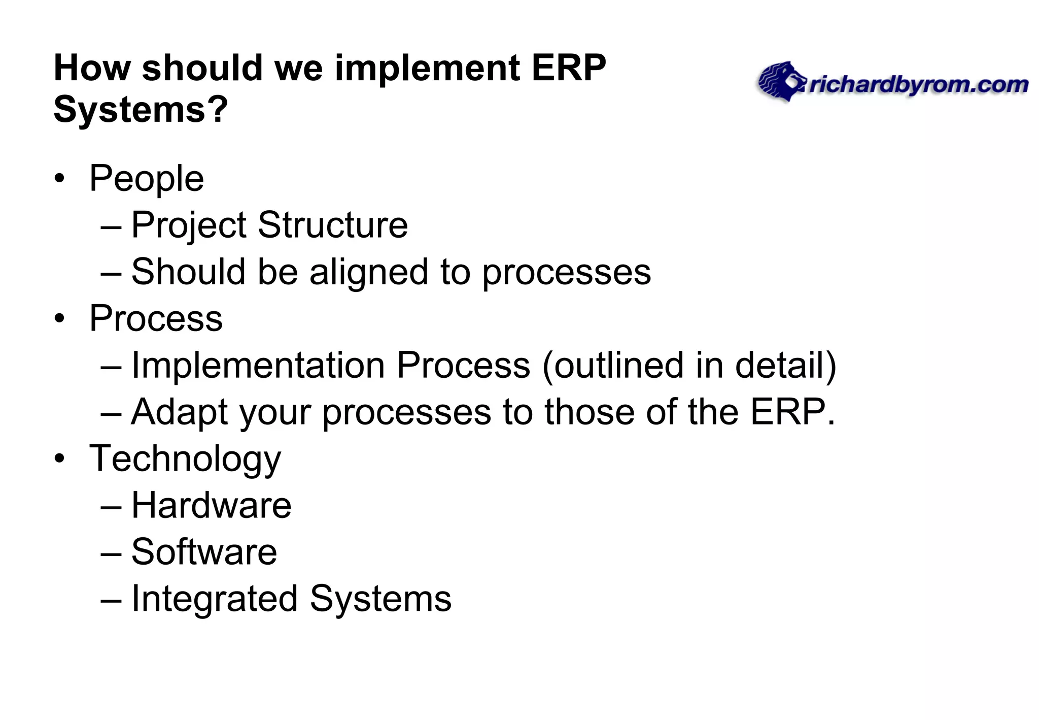 How should we implement ERP Systems? People Project Structure  Should be aligned to processes Process Implementation Process (outlined in detail)  Adapt your processes to those of the ERP. Technology Hardware Software Integrated Systems 