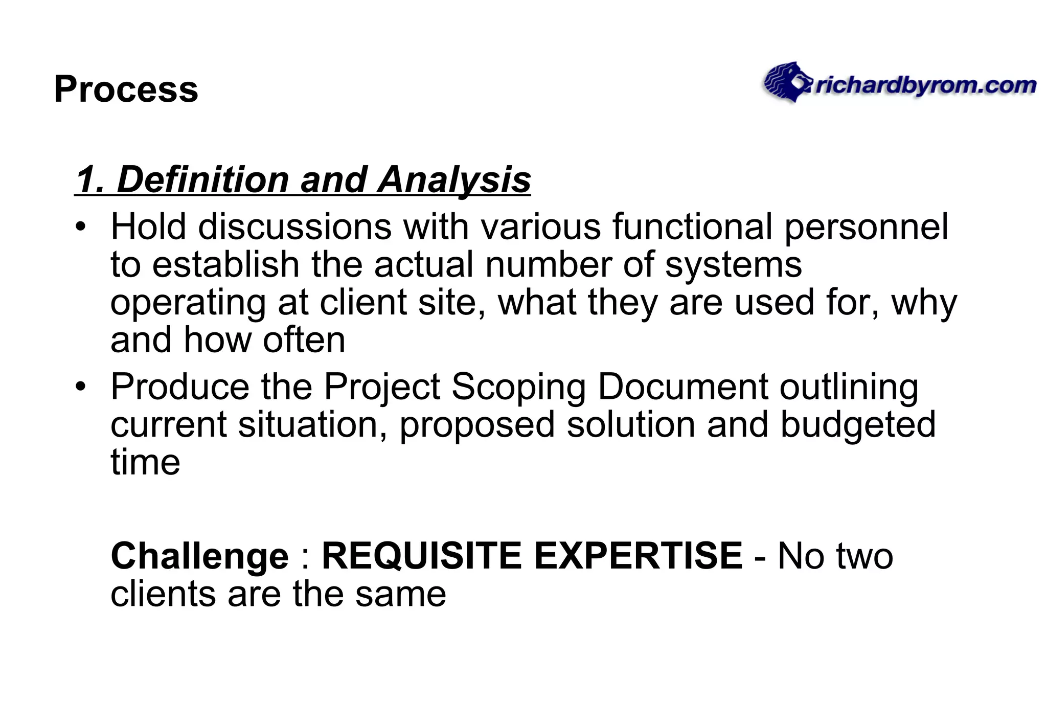 Process 1. Definition and Analysis Hold discussions with various functional personnel to establish the actual number of systems operating at client site, what they are used for, why and how often Produce the Project Scoping Document outlining current situation, proposed solution and budgeted time Challenge  :  REQUISITE EXPERTISE  - No two clients are the same 