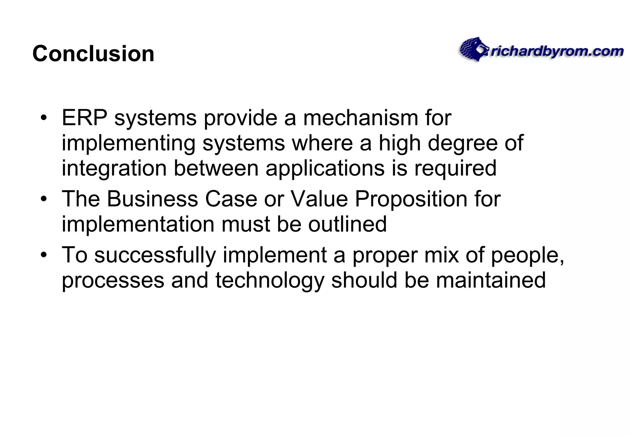 Conclusion ERP systems provide a mechanism for implementing systems where a high degree of integration between applications is required The Business Case or Value Proposition for implementation must be outlined To successfully implement a proper mix of people, processes and technology should be maintained 
