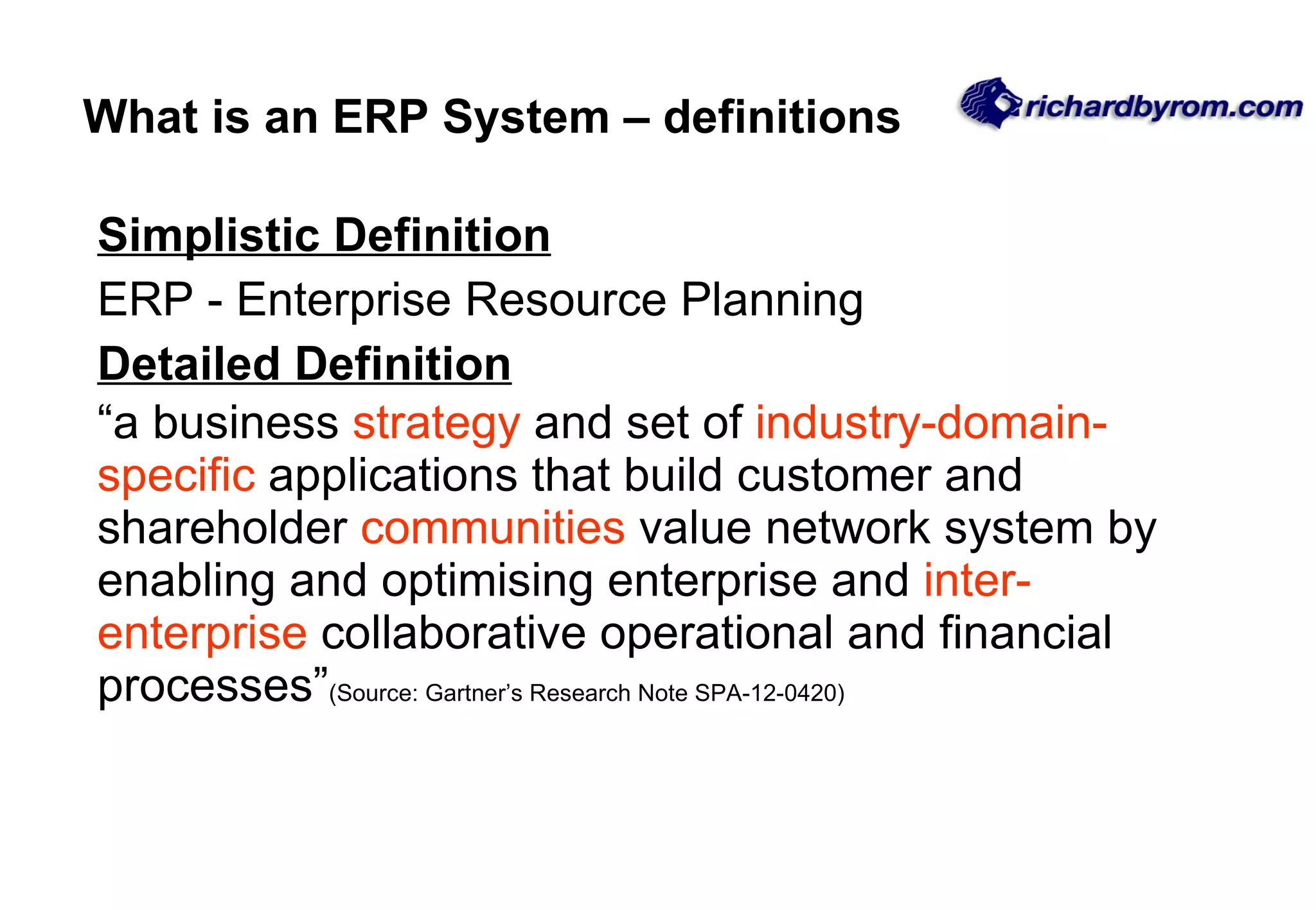 What is an ERP System – definitions Simplistic Definition ERP - Enterprise Resource Planning Detailed Definition “a business  strategy  and set of  industry-domain-specific  applications that build customer and shareholder  communities  value network system by enabling and optimising enterprise and  inter-enterprise  collaborative operational and financial processes” (Source: Gartner’s Research Note SPA-12-0420) 