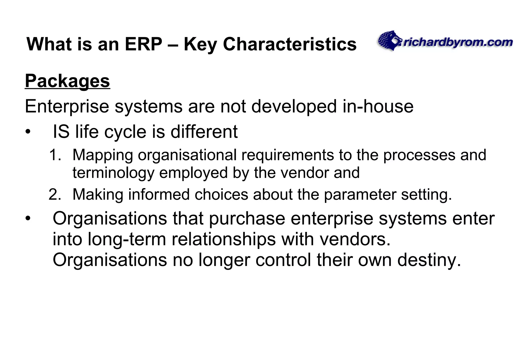 Packages Enterprise systems are not developed in-house IS life cycle is different Mapping organisational requirements to the processes and terminology employed by the vendor and Making informed choices about the parameter setting. Organisations that purchase enterprise systems enter into long-term relationships with vendors.  Organisations no longer control their own destiny.  What is an ERP – Key Characteristics 