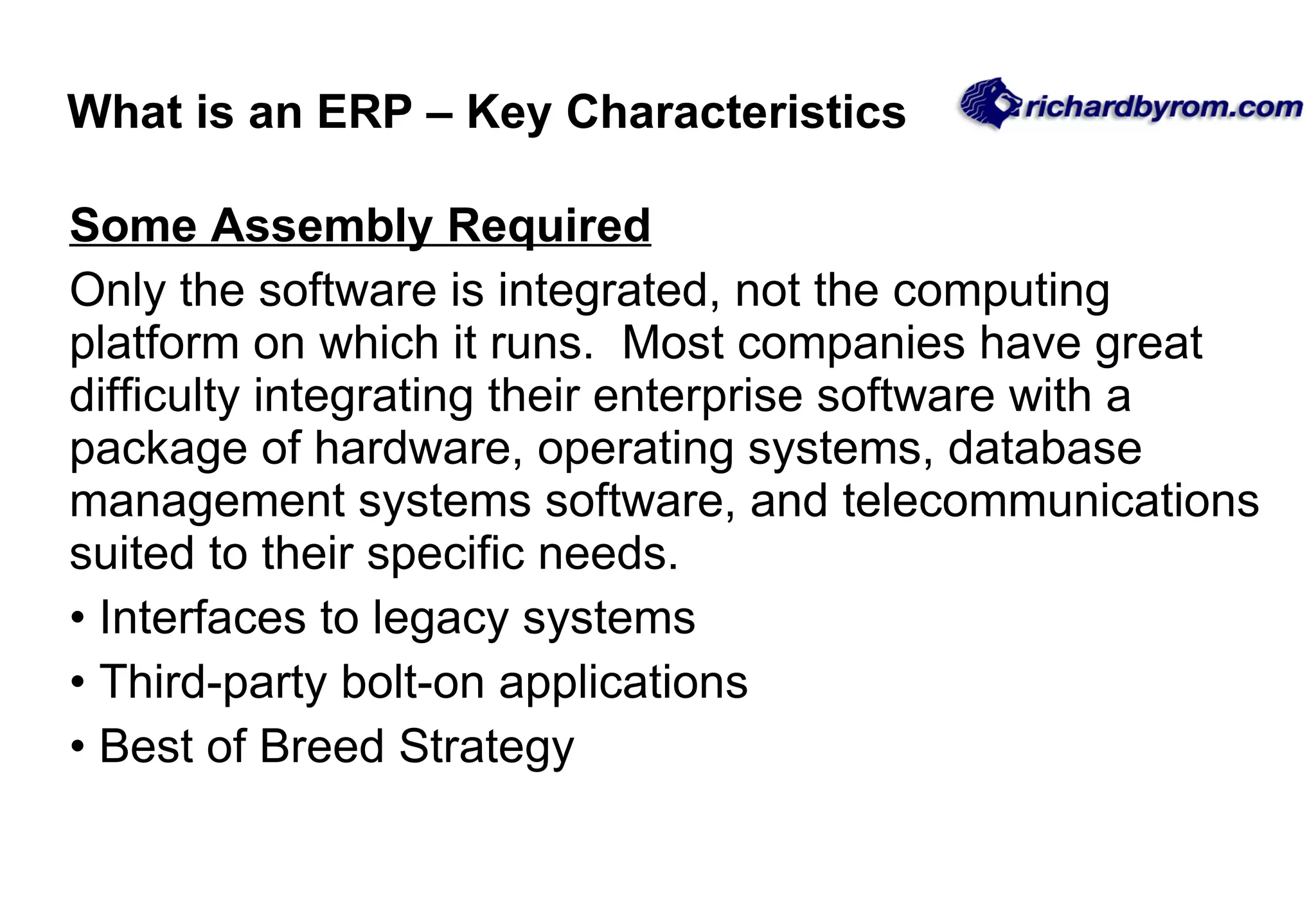 Some Assembly Required   Only the software is integrated, not the computing platform on which it runs.  Most companies have great difficulty integrating their enterprise software with a package of hardware, operating systems, database management systems software, and telecommunications suited to their specific needs. Interfaces to legacy systems Third-party bolt-on applications Best of Breed Strategy What is an ERP – Key Characteristics 