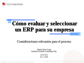 Cómo evaluar y seleccionar
 un ERP para su empresa

 Consideraciones relevantes para el proceso

                   Martin Stehr Urzúa
            Southern Domain Consulting Ltda.
                       info@std.cl
                       05/11/2003
 
