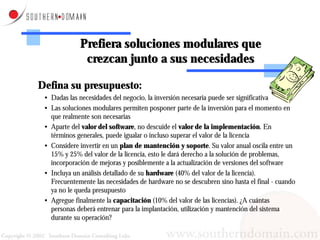 Prefiera soluciones modulares que
              crezcan junto a sus necesidades

Defina su presupuesto:
 • Dadas las necesidades del negocio, la inversión necesaria puede ser significativa
 • Las soluciones modulares permiten posponer parte de la inversión para el momento en
   que realmente son necesarias
 • Aparte del valor del software, no descuide el valor de la implementación. En
   términos generales, puede igualar o incluso superar el valor de la licencia
 • Considere invertir en un plan de mantención y soporte. Su valor anual oscila entre un
   15% y 25% del valor de la licencia, esto le dará derecho a la solución de problemas,
   incorporación de mejoras y posiblemente a la actualización de versiones del software
 • Incluya un análisis detallado de su hardware (40% del valor de la licencia).
   Frecuentemente las necesidades de hardware no se descubren sino hasta el final - cuando
   ya no le queda presupuesto
 • Agregue finalmente la capacitación (10% del valor de las licencias). ¿A cuántas
   personas deberá entrenar para la implantación, utilización y mantención del sistema
   durante su operación?
 