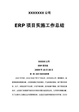 XXXXXXX公司<br /> <br />ERP项目实施工作总结<br /> <br /> <br /> <br /> <br /> <br /> <br /> <br />              XXXXX公司<br />           ERP项目组<br />              2009年10月30日<br />第一章   ERP系统实施背景<br />2007年年底，XXXX完成了两个厂的合并，合并后的公司，管理模式、经营策略等急需要改善，尤其是销售订单的增多、产品规格的增加，客户需求多样性，生产、采购安排不尽合理，计划不够准确，成本核算不精细，客户信息反馈及时，业务部门的数据不能实时共享的问题日益显现出来。公司领导高瞻远瞩，为了从根本上改善企业内部管理机制，以适应日益竞争激烈的内外环境，XXXX将建立先进的信息化管理列入2008年工作大纲。希望通过企业管理软件来规范企业的日常经营过程管理；<br /> <br />鉴于以上原因，XXXX有限公司于2008年4月份开始企业信息化建设的调研。先后经过5个多月的业务调研，调研了国内外十几家软件公司，经过公司慎重考虑，于2008年9月底与用友软件公司签订了ERP系统实施合同； 经过公司上下的不懈努力，通过项目组2个月的加班加点的工作，XXXXERP系统于2008年11月28日成功上线。截至2009年10月底，XXXXERP系统完成了供应链，生产制造、财务会计管理、人力资源管理、质量管理的上线运行。现将XXXXERP项目系统调研、系统实施情况、运行情况以及今后信息化规划总结如下：<br />《XXXXERP推进计划》，《XXXX有限公司企业信息化建设方案》；<br />第二章  系统选型调研阶段<br />在系统选项调研阶段，在实施ERP业内有一句话是“不上ERP等死，上ERP找死”流行语，并且有关资料统计表明，目前已实施ERP系统的单位中，成功率约为5%，ERP失败的声音不绝于耳。多数企业还在为是否上ERP系统进行争论，此时决定实施ERP系统，面临着巨大的风险和严峻的挑战。因此，苏州综合管理部对ERP的选型调研进行了周密的部署，精心的安排；1、全面考察，慎重选型，总结实施的经验和教训，扬长避短，化解风险。<br />从2008年4月份开始，综合管理部多次组织公司业务部门对国内外实施ERP的情况进行了对比分析，并且组织专人对兄弟企业实施ERP的情况进行参观调研，对实施成功和失败的因素进行了全面认真地剖析，对实施风险因素进行了细致分析，如公司领导的决心、软件选型、实施范围、实施策略、实施队伍、基础管理、人员素质、项目投资等进行评估，并建立了信息化建设领导小组。从2008年4月到9月最终签订实施ERP系统合同，历时5个个多月的时间，在此期间，信息化小组进行了全面的调研，对各家软件类型及功能特点、实施的实力及业绩、项目投资等进行综合评价并最终选择了用友ERP系统。<br />     选型调研阶段大事记：<br />从2008年5月开始，XXXX综合部就开始企业信息化的调研，收集关于企业信息化建设的相关资料，准备项目的启动实施。<br />2008年７月７日召开信息化建设小组成立会议，副总经理担任信息化建设小组组长，会议确定了小组各成员的职责、分工及后续工作安排。<br />从７月８日起，项目组从公司内部业务流程，外部软件公司等进行了积极的调研。调研方式有软件公司进行产品介绍、参观典型客户、上网调研等方式。主要调研的软件公司有XXXXXXXXX等国内知名软件公司。<br />７月１８日从调研的上述１０家软件公司中筛选出了金蝶、金思维、神州、用友、普实五家软件公司。作为后续进一步合作的对象。<br />７月２２日起，邀请上述五家软件公司来公司调研，软件实施顾问与项目组就我公司的业务流程等进行了详细的调研。并随后提交了调研报告与解决方案及实施费用预算。<br />９月２１日，召开了苏州ＥＲＰ解决方案和报价评审会，参加本次会议的有公司领导、项目组成员及总公司信息办相关人员。项目组先后对上述几家软件公司实施ERP的情况进行了对比分析，对实施成功和失败的因素进行了全面认真地剖析，从软件选型、实施范围、实施策略、实施队伍、基础管理、人员素质、项目投资等进行综合评估。最终筛选出金思维软件和用友软件两家公司作为进一步调研的对象。《完成了ERP软件供应商调研对比方案》。<br />９月２５－２６日，由XXXX总经理与软件公司进行商务洽谈判。通过项目组认真、细致的调研，用友软件公司无论是在公司实力、业绩、经验还是在模块配置上都有明显优势，<br />９月２６日项目组成员在总经理办公室讨论，最终确定用友公司中标。<br />2008年，10月10日与用友软件公司签订了正式实施合同，并且于10月17日下午，在二楼培训室召开了XXXXERP项目启动大会，XXXX全体中干、各部门关键用户以及用友软件公司苏州分公司总经理以及项目组全体成员参加了本次会议。项目启动大会的召开，标志着XXXX的企业信息化建设正式启动。<br /> <br />第三章  系统实施阶段<br />从2008年10月开始，XXXXERP系统建设正式开始实施。在系统建设初期，项目组本着立足企业实际，确定切实可行的实施策略。在实施初期，苏州ERP项目组、用友项目组经过多次讨论，大家一致认为， ERP系统的实施，不仅仅是一个购买信息工具的简单问题，而是一个重新改进业务流程、规范企业业务流程的过程，最终利用信息化手段管理企业业务的目的。因此，项目总体规划如何定位、流程如何进行再造、实施范围如何确定、实施步骤如何执行，必须从我公司实际情况出发，充分考虑自身的各种资源和条件，有计划、有目的、有步骤、有重点地进行。最终确定实施的原则是“立足企业实际，先固化、再优化”的实施策略。实施过程主要分为以下四个阶段：<br /> <br />一、          项目实施规划<br />2008年10月10日到15日，主要是项目实施规划阶段，项目组就ERP项目的整体规划进行了深入的沟通，编制了科学合理的《ERP项目一期实施主计划》，《双方项目小组名单及职责》。 并且正式确定了XXXX的企业信息化建设分两步走的战略。<br />第一步：实施ERP系统的供应链，生产制造，财务会计，管理会计。<br />第二步：在一期实施完成，优化运行2-3个月的基础上，实施2期；结合实际情况，ERP系统二期实施阶段从2009年3月开始准备，实施的模块主要包括：质量管理，人力资源管理，设备管理、售前分析等模块。<br />二、          项目蓝图设计<br />从2008年10月15日开始，XXXXERP系统建设进入系统蓝图设计阶段。在该阶段，主要完成了对我公司的总体业务调研及确定流程整理计划。重点对财务管理、销售管理、采购管理、库存管理、生产管理等业务进行了详细调研。经过认真细致的调研分析，多次专题会议的讨论，完成了蓝图设计阶段的主要工作：  <br />1、 基础数据编码业务<br />2、 销售管理业务<br />3、 采购管理业务<br />4、 委外管理业务<br />5、 仓库管理业务<br />6、 BOM的制定<br />7、 计划的制定（采购计划、生产计划、委外计划）<br />8、 生产管理业务<br />9、 财务会计管理业务<br />10、  企业特殊要求等<br />调研人员包括：业务部门主管、业务骨干及实际操作人员。<br />三、          系统实施<br />从2008年11月开始，XXXXERP系统开始上线实施的关键阶段，此阶段的主要工作是确定U8ERP应用方案（终稿），系统硬件、软件安装配置，产品数据进行编码，存货数据盘点，应用方案测试、调整、确定等。在此阶段，项目组编制了：<br />《各部门业务流程图》<br />《业务解决方案》<br />《基础数据培训计划》<br />《静态数据准备方案》<br />《测试计划、主要业务方案模拟》<br />《最终业务解决方案》<br />四、          系统切换上线<br />经过前期大量的工作，XXXXERP系统一期项目于2008年11月28日正式上线。该阶段的主要工作是基础数据的盘点，期初数据的导入，创建正式帐套信息，正确配置帐套各项参数，动态数据的输入，操作用户权限的分配，用户操作手册的编制等；在一期实施完成的基础上，从2009年3月开始，一方面持续优化一期项目，一方面开始实施二期项目，ERP系统二期模块从2009年5月开始应用；与此同时，苏州ERP系统条码管理系统于2009年9月开始上线运行；至此，XXXXERP系统已经实施完成运行了供应链、生产制造、人力资源、质量管理，条码管理等主要模块的运行。<br />第四章 系统运行情况<br />从2008年11月28日，XXXXERP系统正式上线运行，经过近一年的运行、持续优化，XXXXERP系统的运行已经在市场部、生产部、工程部、人力资源部、财务部等全面运行；其中使用系统模块的人员有60多人。XXXXERP系统的应用已经贯穿到业务的每一个环节。具体表现在以下几个方面：<br />1、销售管理<br />         实现了客户信息收集与电子归档及客户存货档案管理，避免人为因素造成的信息孤岛和失真，实现信息整合和快速查询；<br /> <br />         实现了客户存货档案的在线管理，档案用于反映客户和存货的对应关系，设置客户对应的存货的检验属性，以及存货在客户处所使用的名称等。<br /> <br />         实现了销售预测订单管理、建立MPS/MRP物料的需求预测资料，为生产计划提供生产计划的规划建议数据；<br /> <br /> <br />         销售订单的管理、销售订单的在线评审、并对订单的执行进行管理、控制和追踪进行管理；<br /> <br />         销售订单在线评审过程管理；<br /> <br />         销售订单预警的预警任务时，可将符合条件的报警信息通过短信或邮件发送给有关人员<br />                 销售发货管理，销售发货是企业执行与客户签订的销售合同或销售订单，将货物发往客户的行为，是销售业务的执行阶段。<br />               销售订单执行状况分析以及销售质量追溯，并可方便的统计销售各类报表，如公司的销售发货、销售开票、回款、欠款及发货计划、费用等信息的年月日报表等，极大的提高了工作效率，提升了公司在客户群里的整体知名度，对内掌握公司生产进度及统筹安排提供了依据；<br />    2、采购管理<br />         实现了供应商信息收集与电子归档管理；<br /> <br />         实现了采购合同、委外合同电子档案管理；采购订单、委外订单的在线审签过程；<br />     通过计划、采购合同、送检、质检、入库、发票处理、付款等全过程采购活动的信息化使得采购活动实现一定程度上的透明化；通过采购订单执行统计表、采购订单执行预警等报表工具，为采购管理提供了监督的管理工具；解决了采购随意性、结构性库存积压严重、占用大量库存周转资金的难题；同时由于实现了采购的准确性和及时性，最大限度的保证了物资供应。<br />3、仓库管理<br />仓库管理涉及生产部的零件库、市场部的成品库，通过ERP系统的库存管理，规范了采购入库，产成品入库、销售出库、材料出库、补料业务等的规范操作；做到了业务部门的领料规范性，做到所有生产业务单据按照流程处理，避免了人员操作的随意性；提高的帐务的处理速度和准确度，实行按单领料制度，减少了多领、少领、错领物料的发生，提高了帐物一致率，减少了物料浪费。<br />2、工程设计<br />通过ERP系统的物料清单管理模块，实现了公司所有产品物料清单电子化管理，实现产品设计信息共享和快速调用， ERP对公司产品所需的所有材料、零部件、电气元件等都实现了标准化、电子化管理，避免了技术人员因手写物料清单所造成的型号不统一或不准确造成的设计错误或采购错误。技术人员也可以实时了解物料库存信息和成本信息，合理选择物料，从源头降低成本和消化库存，缩短设计周期，提高设计准确度。<br /> <br />4、质量管理<br />本次实施的ERP系统质量管理模块，主要集中在来料报检、来料检验；规范了内部物料流通过程，加强质量控制的广度和深度，实现对进厂原料控制从而提高了产品质量，减少售后服务的次数和费用；通过ERP我们可以方便的得到零部件检验合格率统计数据、供应商供货不合格率分析、进货质量统计分析等报表数据，为采购和生产提供了支持。<br />         来料检验单<br /> <br />         质量追溯查询<br /> <br />         供应商供货质量分析表<br /> <br />         可以将查询报表转化为多维度的图标格式<br /> <br />5、生产计划管理<br />根据销售预测订单，销售订单通过MRP的管理；生产部根据生产能力第一时间安排投产计划，并通过查询计划数据及时调配资源，使设计方案快速转化成生产方案，缩短生产提前期；生产计划、需求计划、零部件加工计划、采购计划、限额领料计划等多层次的需求和生产计划体系，较之以前手工计划更为及时、精细、准确；计划的准确性提高并减少了车间的在制品数量与停工待料的时间；需求计划、采购计划、零部件计划使得生产和采购活动更有目的性和计划性，减少了错误发生和物资冗余囤积；限额领料计划等加强了对车间零部件生产及物料领用的控制，杜绝了材料浪费和无计划生产，在一定程度上降低了生产成本，同时加快了仓库出料的准确性和速度，使整个生产计划、车间派工、采购、加工、入库、出库等一系列生产活动速度大大提高，缩短了生产周期；由于生产上下游各个环节环环相扣，整个生产业务流程自然形成了一种以计划为中心，设计-计划-下达-执行-监控-反馈-设计改进的良性循环圈，杜绝了问题的累计和掩盖问题的现象，提高了生产效率，从整体上缩短了产品交货期。<br />         MRP建议计划<br /> 6、人力资源管理<br />本次实施的人力资源管理，主要包括人事管理、薪资管理（已经设置完成）、考勤管理、人事合同管理、培训管理等；实现了人员档案电子化，能更宏观的了解公司人力资源情况，如员工学历结构，男女比例，各部门人员需求情况，各工种人员结构，为公司人员招聘和人事制度制订提供依据，并根据员工实际情况和工作情况做出绩效考核。<br /> <br />7、财务管理<br />结合公司实际情况，建立适合XXXX产品及组织结构特点的自动化财务核算管理，本次实施的财务会计模块主要包括：总账管理、应收款管理、应付款管理、固定资产管理、成本管理；实行精细化核算成本，加强财务监管，严格控制成本，为公司领导及时掌握财务状况、业务运行情况提供了决策支持，提高了管理效率，使财务管理的重心真正从核算型向决策型财务管理过度，实现现代化的监控和决策型财务。<br /> <br />综上所述，XXXXERP系统经过近一年的上线运行，ERP系统的业务数据（其中包括工程BOM数据，存货数据、业务数据）已经基本达到了数据准确。业务部门基本按照ERP流程操作日常业务，通过项目组综合讨论，ERP系统已经达到的阶段性效果归纳为以下几点：通过ERP系统的实施，整体上做到以财务为主线，以生产为主体，以销售为目的，以设计为源头，以绩效考核和激励制度为动力，一方面促进了公司标准化和各种资源的整理和整合，提升了管理的深度和精度，缩短了生产周期提高了生产效率，全面加速提高生产效率和企业相对竞争发展速度；另一方面解决了一系列企业长期未能解决的积病，实现部门与部门之间的互相协调与监督，形成销售到生产的良性循环和发展，在思想认识上也是对所有员工的一次洗礼，锻炼了队伍，为企业的可持续发展提供了充足动力和后备资源。<br />1、提高企业综合竞争能力。系统运行贯穿了公司的整个经营过程，为我公司的信息化建设长远规划奠定了坚实的基础。信息化建设得到了客户方很好的评价，提高了企业应变和竞争能力。<br />2、提高了工作效率，简化了部门关系。各部门间信息传递更加便捷、准确、及时，通过ERP的流程作业，业务部门与业务人员相互制约，基本做到业务数据的日清日毕。各种单据、凭证录入由多次改为1次，加强了审核、监督过程，降低了出错机率和频率，节省人力和工作强度，解决了手工记录数据的笔误和低效率问题，提高了工作效率。<br />         上线前，如需要一份报表，要从多个业务部门收集许多资料，再用Excel等工具制作报表，花费时间较长。ERP系统提供各种实时的相关报表，提高了工作和决策效率。<br />         实现了产品生产过程的全过程追溯过程，通过ERP系统的质量追溯、产品批次追溯、以及系统提供的单据联查功能，可以利用产品的任何属性对整个生产过程进行追溯；<br />         用标准化的流程规范了业务部门的工作，使各部门业务相互联系、相互制约、相互监督，有问题很容易发现和解决。<br />         规范及时的数据，为业务相关部门查阅数据，提供了便利。现在只要知道任何一个存货的任何信息，都可以很便捷的关联查阅到其报表信息。提高了工作效率，减轻了员工的劳动强度。<br />         通过条码管理系统的实施，更加规范了仓库物料的规范管理，从物料标签的打印，客户铁箱单的打印，库存物料的出入库实现了条码扫描的方式，快捷，准确的实现了仓库物料的管理；<br />3、财务成本核算准确性和时效性大大提高。如今，每个月的财务业务核算，于次月10日前必须完成结算；包括总账业务，成本业务等；精细，及时，准确的成本控制，为公司今后节能降耗提供了有力的数据支持。<br />4、达到了业务操作规范化，数据清晰化。上线后，所有业务数据单据由软件系统统一生成，清晰易懂，实现了内部数据共享避免了“信息孤岛”的存在。各部门操作人员理用授权用户在任意电脑上都可以进行相关业务的查询，操作，信息规范及时。<br />5、强大的报表查询功能，为企业的决策层提供原始数据作为有力的参考依据。实现了采购、生产、库存、销售等业务系统的有机集成，实现了物流、资金流、信息流的三流合一，实现了信息一次源头录入、多级审核、多次共享的管理目标。<br /> <br />第四章  系统实施经验<br />作为XXXX2008年的一项重要工作，项目组全体人员都在摸索中成长。在系统实施之前，我们对于如何实施企业信息化，如何应用企业信息化都是一知半解，但是通过近一年的项目实施，项目组对于企业信息化的建设有了深入实际的认识，对企业的日常经营业务有了深入的理解；同时，在实施项目的过程中，为公司培养了一大批业务骨干人员，他们已经具备了支持企业信息化运行的基本技能，业务人员已经完全掌握了ERP的操作流程。过程是艰苦的，但是经验是宝贵的。通过实施企业信息化，我们总结出以下经验：<br /> <br />1、公司领导的有力支持是至关重要的。ERP之所以被称为“一把手”工程，是因为ERP的实施必然要面临很多的困难。在实施ERP的过程中，公司总经理孙总给予了极高的关注，多次组织专题会议就ERP系统实施问题进行讨论，通过业务部门领导，业务人员的讨论，达到了共识，为ERP的推行，提供了有力的保障。因此，如果没有公司领导“一把手”的支持，ERP项目就不会取得成功。<br />2、信息化建设的规划要准确。在实施ERP之前，公司领导，项目组就ERP软件选型、实施内容、实施范围、实施步骤等进行过多次讨论。我公司实施ERP，公司领导站在企业长期发展战略的高度，把握ERP系统的功能和先进技术。把我公司的ERP项目实施分为2个阶段，本着“先固化、再优化”的策略，同时，公司高层提出信息化建设的长远规划，统筹考虑的思想，为项目实施的准确定位奠定了基础。<br />3、重视培训。在系统实施前期，我们邀请了多家软件公司来公司进行讲解，通过一系列的讲座，使公司领导提高了认识，发现需求，统一意见，为软件的正确选型提供了基础。由于ERP系统一经运转就不可停止，系统的稳定性、安全性、可靠性和先进性就显得非常重要。因此，系统实施阶段，项目组就对业务骨干，业务操作人员进行了反复的培训。通过集中流程讲解培训，现场手把手指导等方式，使广大操作人员掌握了ERP系统的操作技能。使之认识到信息化的重要性和必然性，统一认识，自觉学习，形成积极投身信息化工程的气氛。<br /> <br />第五章  XXXX信息化建设的建议<br />    2008年11月28日，XXXXERP系统成功上线，为XXXX持续信息化建设奠定了坚实的基础。但是系统上线并不代表结束，而是代表一个持续应用的开始；<br />ERP上线并不是代表着大功告成，恰恰相反，上线代表着更加艰苦工作的开始。一方面，在系统正式运行后，ERP系统与业务部门的接触从原来的静态转向动态，由原来的理论和口头上的接触转向实际的真刀真枪，冲突会更急激烈；另一方面，系统上线后，ERP需要持续不断的优化，需要与业务部门有更加全面深入的磨合，从而会对ERP系统的需求提出更大的挑战。所以，在ERP系统上线后，企业绝对不能放弃对ERP系统的关注，放弃对信息化建设的投入，否则将会使信息化建设取得的成果，逐步丧失；相反的，需要把上线作为新的开始。否则会前功尽弃。针对项目实施经验，对XXXX的信息化建设提出以下建议：<br /> <br />1、继续发挥一把手的作用，关注业务，持续优化<br />ERP系统实施是一把手工程，需要高层领导的大力支持，但是ERP系统持续优化运行更需要公司领导的支持。只有高层领导的密切关注，中层、基层的执行才会顺畅，才会避免部门间“扯皮”，才可以保证ERP系统的稳定优化运行，才可以持续优化。<br />2、加强系统操作人员的稳定性，持续提升基础数据的准确性<br />     在ERP系统实施运行期间，经历了很多的人员变动，为系统的正常运行造成了很大的困难，因此，希望在后续ERP应用中，需要加强系统操作人员团队的稳定性，进一步健全ERP岗位责任制，改进ERP系统关键用户的发展空间。加强对于在自己岗位上工作出色的人员的考核；<br />3、建立XXXX全面信息化的基本框架<br />全面信息化，体现在以下几点：企业的所有的信息集中在一个单一的数据库中，建立一个企业的数据中心。企业所有的经营流程全面在线完成，尽量避免手工作业流程。所有业务数据由系统处理，快速形成管理层需要的数据，为企业管理层提供KPI指标。<br />全面信息化平台包括基础平台和应用系统两大类。信息化基础平台包括硬件、网络、数据中心、数据仓库、同时还要考虑未来新技术平台的延伸；应用系统规划，全面信息化涉及企业所有的经营及管理领域。比如：ERP（企业资源规划）、PLM（产品数据生命周期管理）、CRM（客户关系管理）、SCM(供应链管理)等等，其中ERP，PLM侧重企业内部涉及生产、销售、采购、库存、财务、人力资源等各项作业流程，CRM侧重围绕市场和客户的营销管理及售后服务领域；SCM侧重于供应链的计划优化和协同作业。最终通过商业智能及战略决策技术的规划。<br />4、持续系统深度优化，数据深度挖掘！<br />ERP上线应用之后，原来各部门可以由被动业务需求转向主动业务需求，为提高工作效率进一步优化和改进ERP系统的使用，开发与ERP配套使用的报表，减少重复工作，加强部门之间的沟通与协调！ ERP上线运行后，我们已经认识到，ERP并不是万能的。ERP的理念和方法就是由传统的MRP和发展而来的，其自身就是先进的企业管理模式和方法。企业实施ERP的目的就是通过对企业的人力、资金、材料、设备、方法、信息和时间等诸多资源实行综合的优化管理，从而使企业在激烈的竞争中全方位的发挥其能力，从而取得最好的经济效益。<br />通过以上简要分析，我公司的ERP系统一期建设达到了预期的目的，规范了业务，达到预期目的。建议在近期召开ERP系统实施总结大会。认真总结一期项目的实施经验与使用心得，做好后续ERP系统的运行管理，并继续完善ERP整体的使用状况，利用信息化手段，实现企业的全面信息化应用水平。<br /> <br /> <br />XXXXERP项目组<br />2009-10-30<br />