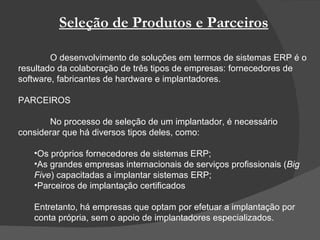 Seleção de Produtos e Parceiros O desenvolvimento de soluções em termos de sistemas ERP é o resultado da colaboração de três tipos de empresas: fornecedores de software, fabricantes de hardware e implantadores.  PARCEIROS No processo de seleção de um implantador, é necessário considerar que há diversos tipos deles, como: Os próprios fornecedores de sistemas ERP; As grandes empresas internacionais de serviços profissionais ( Big Five ) capacitadas a implantar sistemas ERP;  Parceiros de implantação certificados Entretanto, há empresas que optam por efetuar a implantação por conta própria, sem o apoio de implantadores especializados. 