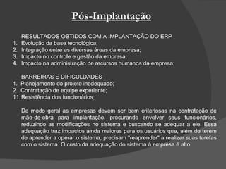 Pós-Implantação RESULTADOS OBTIDOS COM A IMPLANTAÇÃO DO ERP 1.  Evolução da base tecnológica; 2.  Integração entre as diversas áreas da empresa; 3. Impacto no controle e gestão da empresa; 4. Impacto na administração de recursos humanos da empresa; BARREIRAS E DIFICULDADES 1.  Planejamento do projeto inadequado; 2.  Contratação de equipe experiente; Resistência dos funcionários; De modo geral as empresas devem ser bem criteriosas na contratação de mão-de-obra para implantação, procurando envolver seus funcionários, reduzindo as modificações no sistema e buscando se adequar a ele. Essa adequação traz impactos ainda maiores para os usuários que, além de terem de aprender a operar o sistema, precisam "reaprender" a realizar suas tarefas com o sistema. O custo da adequação do sistema à empresa é alto.  