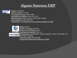 Alguns Sistemas ERP Origem:  Alemanha Tempo no Brasil:  14 anos Funcionários no país:  mais de 800 Quantidade de clientes:  cerca de 1,9 mil Mercados-alvo:  saúde, governo, óleo & gás e varejo. Preço da licença:  não informado Faturamento: 11,5 bilhões de euros (números globais de 2008)   Origem:  Brasil. Tempo no mercado:  26 anos Número de funcionários:  9 mil Quantidade de clientes:  22,9 mil  Mercados-alvo:  Agroindústria, saúde, finanças, jurídico, construção civil,  educação e logística Preço da licença:  sob consulta. Faturamento R$ 844,854 milhões (em 2008)   