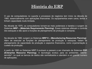 História do ERP O uso de computadores no suporte a processos de negócios tem início na década de 1960, essencialmente com aplicações financeiras. Os equipamentos eram caros, lentos e tinham capacidade muito limitada.  Na década de 1970, os computadores tornam-se mais poderosos e baratos e surgem os Sistemas  MRP – (Materials Requirements Planning) . Esses sistemas efetuam o controle dos estoques e dão apoio a funções de planejamento de produção e compras. Na década de 1980, surgem os Sistemas  MRP II – (Manufacturing Resources Planning) Além de executar as funções de planejamento de produção e estoques, tratam de planejamento de capacidade de produção e aspectos financeiros, como orçamentação e custeio da produção.  A partir de 1990 os Sistemas MRP II evoluem e passam a ser chamado de Sistemas  ERP (Enterprise Resource Planning) . A tecnologia evoluiu para os ambientes “cliente-servidor”, no qual os bancos de dados são centralizados e atendem a um grande numero de aplicações. 