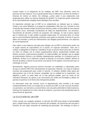 Cuanto mayor es la integración de los módulos del ERP, más eficientes serán los
procesos de una empresa. Esa ecuación puede hacer la diferencia a la hora de atender e
inclusive de retener un cliente. Sin embargo, ¿cómo saber si una corporación está
preparada para utilizar un sistema integrado de gestión? La respuesta puede evolucionar
de lo extremadamente complejo hasta abordajes más sencillas.
Es importante entender que el ERP no es simplemente un software que se compra,
instala y usa como Windows o un juego de computadora. Más que eso, consiste en una
revolución que involucra todos los procesos internos y debe ser precedido de una extensa
y, muchas veces, demorada reevaluación de todos los departamentos, sus funciones,
mecanismos de decisión y formas de actuación. Sin embargo, no vale la pena esperar
que el sistema por sí solo cambie la gestión empresarial. Es necesario tener en mente
que es una herramienta importante y decisiva, pero quién lo comanda, la forma en que los
datos son inseridos y cómo las informaciones son dirigidas posteriormente, son aspectos
de suma importancia.
Para saber si una empresa está apta para trabajar con un ERP es interesante contar con
la ayuda externa de especialistas en el asunto, en especial consultores. Ellos van a
evaluar y radiografiar la empresa e identificar lo que se precisa hacer para que el sistema
no entre en choque con la cultura organizacional interna, produciendo estudios que
indican acciones y adecuaciones posibles. Es imprescindible, por ejemplo, que un equipo
de profesionales internos y de distintos departamentos participe en el proyecto para su
definición. Al final, no es suficiente comprar un Boeing; es necesario, también, obtener la
licencia de piloto y colocar las personas y las piezas en los lugares correctos para que se
mantenga en el aire.
Normalmente, algunos procesos internos necesitan ser redefinidos o rediseñados antes
de que el sistema ERP entre efectivamente en operación. Además, así como la empresa
necesita una preparación para recibir el sistema, el software también debe pasar por
adecuaciones con el fin de tornarse compatible con la realidad de la corporación, sus
objetivos y perfil. La unión debe ser lo más perfecta posible, pero así como en las
relaciones humanas, los ajustes y las correcciones de rumbo son inevitables y deben ser
puestas en práctica en la forma más transparente posible.
Es interesante notar que muchas veces el departamento más sensible y de mayor
comprometimiento frente a la compra de un sistema de ERP es el de recursos humanos.
Las personas, sus funciones y características son una parte primordial en todo el proceso,
hasta por las mudanzas en el día a día de la empresa, y precisan estar preparadas para la
nueva forma de operación.
LA ELECCIÓN DE UN ERP
Como sucede con cualquier producto, la elección del ERP pasa desde la funcionalidad
pura y simple hasta por cómo fue la atención del vendedor, de referencias del mercado o
inclusive de una mejor actuación de marketing del proveedor. Sin embargo, lo ideal es
 