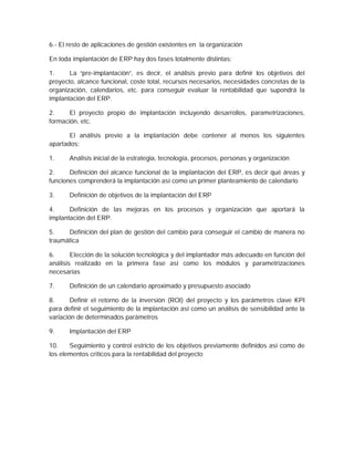 6.- El resto de aplicaciones de gestión existentes en la organización
En toda implantación de ERP hay dos fases totalmente distintas:
1. La “pre-implantación”, es decir, el análisis previo para definir los objetivos del
proyecto, alcance funcional, coste total, recursos necesarios, necesidades concretas de la
organización, calendarios, etc. para conseguir evaluar la rentabilidad que supondrá la
implantación del ERP.
2. El proyecto propio de implantación incluyendo desarrollos, parametrizaciones,
formación, etc.
El análisis previo a la implantación debe contener al menos los siguientes
apartados:
1. Análisis inicial de la estrategia, tecnología, procesos, personas y organización
2. Definición del alcance funcional de la implantación del ERP, es decir qué áreas y
funciones comprenderá la implantación así como un primer planteamiento de calendario
3. Definición de objetivos de la implantación del ERP
4. Definición de las mejoras en los procesos y organización que aportará la
implantación del ERP.
5. Definición del plan de gestión del cambio para conseguir el cambio de manera no
traumática
6. Elección de la solución tecnológica y del implantador más adecuado en función del
análisis realizado en la primera fase así como los módulos y parametrizaciones
necesarias
7. Definición de un calendario aproximado y presupuesto asociado
8. Definir el retorno de la inversión (ROI) del proyecto y los parámetros clave KPI
para definir el seguimiento de la implantación así como un análisis de sensibilidad ante la
variación de determinados parámetros
9. Implantación del ERP
10. Seguimiento y control estricto de los objetivos previamente definidos así como de
los elementos críticos para la rentabilidad del proyecto
 