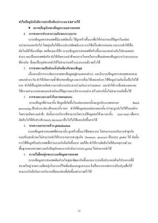 ทําไมปจจุบันจึงมีความจําเปนตองนําระบบ ERP มาใช
          • สภาพปจจุบันของขอมูลระบบสารสนเทศ
      1. การขาดการประสานรวมกันของระบบงาน
          ระบบขอมูลสารสนเทศที่มีมาแตเดิมนั้น ไดถูกสรางขึ้นมาเพื่อใหสามารถแกปญหาในแตละ
หนวยงานแยกกันไป โดยมุงเนนใหมีการประหยัดพลังงาน การใชเครื่องจักรแทนคน และการทําใหเปน
อัตโนมัติใหมากที่สุด ผลที่ตามมาก็คือ ระบบขอมูลสารสนเทศที่สรางขึ้นมาจะแตกตางกันไปตามแผนก
ตางๆ และเปนเอกเทศตอกัน ทําใหเกิดความลาชาของการไหลหรือการเชื่อมตอของขอมูลระหวางระบบงาน
ที่ตางกัน ซึ่งจะเปนอุปสรรคทําใหไมสามารถสรางระบบงานที่รวดเร็วได
      2. การขาดความเปนอันหนึ่งอันเดียวกันของขอมูล
          เนื่องจากมีการกระจัดกระจายของขอมูลอยูตามแผนกตางๆ และมีระบบขอมูลสารสนเทศแยกตาม
แผนกตางๆ กัน ทําใหเกิดความซ้ําซอนของขอมูล และการที่จะใหแผนกตางๆ ใชขอมูลรวมกันนั้นเปนไปได
ยาก ทําใหเปนอุปสรรคกีดขวางการทํางานประสานรวมกันระหวางแผนก และทําใหการที่แตละแผนกจะ
ใชความสามารถของตนเองชวยกันแกปญหาและบริหารงานอยาง สรางสรรคนั้นไมสามารถเกิดขึ้นได
      3. การขาดความรวดเร็วในการตอบสนอง
           ระบบขอมูลที่ผานมานั้น ขอมูลที่เกิดขึ้นในแตละแผนกนั้นจะถูกประมวลผลแบบ             Batch
processing เปนชวงๆ เชน เดือนละครั้ง ฯลฯ ทําใหขอมูลของแตละแผนกนั้น กวาจะถูกนําไปใชในองคกร
โดยรวมเกิดความลาชา ดังนั้นการบริหารที่สามารถวิเคราะหขอมูลสดได ณ เวลานั้น (real time) เพื่อการ
ตัดสินใจไดทันทวงที (timely decision) เปนไปไมไดและเกิดขึ้นยากได
      4. ขาดความสามารถดาน globalization
          ระบบขอมูลสารสนเทศที่ผานมานั้น ถูกสรางขึ้นมาใชเฉพาะงาน ไมสามารถรองรับการทําธุรกิจ
แบบขามชาติ และไมสามารถทําใหกระบวนการทางธุรกิจ (business process) เปนแบบ global ได ดังนั้น
การใชขอมูลขามประเทศเพื่อรวมงานกันจึงเกิดขึ้นยาก ผลก็คือ ทําใหการตัดสินใจที่ทันเหตุการณ บน
พื้นฐานของสภาพความจริงปจจุบันของการดําเนินการแบบ global ไมสามารถทําได
      5. ความไมยืดหยุนของระบบขอมูลสารสนเทศ
          ระบบขอมูลสารสนเทศเดิมสวนใหญจะพัฒนากันขึ้นมาเอง ระบบจึงประกอบดวยโปรแกรมที่มี
ขนาดใหญ ขาดความยืดหยุนในการแกไขเพิ่มเติมและดูแลระบบ จึงเปนการยากตอการปรับปรุงเพื่อให
สามารถรับมือกับการบริหารเปลี่ยนแปลงที่เกิดขึ้นอยางรวดเร็วได




                                                 13
 
