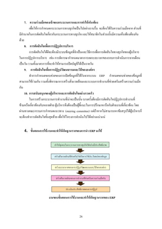 7. ความรวมมือของเจาของกระบวนการและการทําใหเห็นพอง
         เพื่อใหการกําหนดกระบวนการทางธุรกิจเปนไปอยางราบรื่น จะตองไดรับความรวมมือจาก สวนที่
มีอํานาจในการตัดสินใจเกี่ยวกับกระบวนการทางธุรกิจ และใหสมาชิกในสวนนั้นมีความเห็นพองตองกัน
ดวย
     8. การตัดสินใจเพื่อการปฏิรูปการบริหาร
         การตัดสินใจไดดีจะตองมีระบบขอมูลที่จําเปนและวิธีการเพื่อการตัดสินใจทางธุรกิจของผูบริหาร
ในการปฏิรูปการบริหาร เชน การพิจารณากําหนดมาตรการลดระยะเวลาของรอบการดําเนินการจากเดือน
เปนวัน รวมทั้งมาตรการที่จะทําใหสามารถปดบัญชีไดเปนรายวัน
     9. การตัดสินใจเพื่อการปฏิรูปวัฒนธรรมและวิถีขององคกร
         ทําการกําหนดขอบขายของการเปดขอมูลที่ไดรับจากระบบ ERP กําหนดขอบขายของขอมูลที่
สามารถใชรวมกัน รวมทั้งพิจารณาการสรางสิ่งแวดลอมและระบบการทํางานที่ชวยเสริมสรางความรวมมือ
กัน
     10. การสนับสนุนของผูบริหารและการตัดสินใจอยางรวดเร็ว
         ในการสรางกระบวนการทํางานที่นาจะเปนนั้น บางครั้งตองมีการตัดสินใจปฏิรูปการทํางานที่
ขามหรือเกี่ยวของกับหลายฝาย ผูบริหารจึงตองเปนผูชี้แนะในการปรึกษาหารือกับฝายงานที่เกี่ยวของ โดย
ผานทางคณะกรรมการกําหนดแนวทาง (steering committee) แตถาหากไมสามารถหาขอสรุปไดผูบริหารก็
จะตองทําการตัดสินใจขั้นสุดทาย เพื่อใหโครงการดําเนินไปไดอยางแนวแน


    4.   ขั้นตอนการใชงานและทําใหเกิดฐานรากของการนํา ERP มาใช




                        งานของขั้นตอนการใชงานและทําใหเกิดฐานรากของ ERP



                                                  26
 