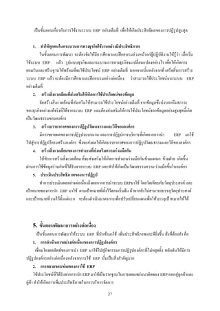 เปนขั้นตอนเกี่ยวกับการใชงานระบบ ERP อยางเต็มที่ เพื่อใหเกิดประสิทธิผลของการปฏิรูปสูงสุด

    1. ทําใหทุกคนในกระบวนการทางธุรกิจใชงานอยางมีประสิทธิภาพ
         ในขั้นตอนการพัฒนา จะตองจัดใหมีการศึกษาและฝกอบรมลวงหนาแกผูปฏิบัติงานใหรูวา เมื่อเริ่ม
ใชระบบ ERP แลว รูปแบบธุรกิจและกระบวนการทางธุรกิจจะเปลี่ยนแปลงอยางไร เพื่อใหเกิดการ
ยอมรับและสรางฐานใหพรอมที่จะใชประโยชน ERP อยางเต็มที่ นอกจากนั้นหลังจากที่ เสร็จสิ้นการสราง
ระบบ ERP แลว จะตองมีการศึกษาและฝกอบรมอยางตอเนื่อง วาสามารถใชประโยชนจากระบบ ERP
อยางเต็มที่
    2. สรางสิ่งแวดลอมที่สงเสริมใหเกิดการใชประโยชนของขอมูล
         จัดสรางสิ่งแวดลอมที่สงเสริมใหสามารถใชประโยชนอยางเต็มที่ จากขอมูลซึ่งบงบอกถึงสภาวะ
ของธุรกิจอยางแทจริงที่ไดจากระบบ ERP และตองสงเสริมใหการใชประโยชนจากขอมูลอยางสูงสุดนี้เกิด
เปนวัฒนธรรมขององคกร
    3. สรางบรรยากาศของการปฏิรูปวัฒนธรรมและวิถีขององคกร
         มีการขยายผลของการปฏิรูประบบงาน และการปฏิรูปการบริหารที่เกิดจากการนํา               ERP มาใช
ไปสูการปฏิรูปโครงสรางองคกร ซึ่งจะสงผลใหเกิดบรรยากาศของการปฏิรูปวัฒนธรรมและวิถีขององคกร
    4. สรางสิ่งแวดลอมของการทํางานที่สงเสริมความรวมมือกัน
         ใหทําการสรางสิ่งแวดลอม ที่จะสงเสริมใหเกิดการทํางานรวมมือกันขามแผนก ขามฝาย เกิดขึ้น
ผานการใชขอมูลรวมกันที่ไดรับจากระบบ ERP และทําใหเกิดเปนวัฒนธรรมความ รวมมือขึ้นในองคกร
    5. ประเมินประสิทธิภาพของการปฏิรูป
         ทําการประเมินผลอยางตอเนื่องถึงผลจากการนําระบบ ERPมาใช โดยวัดเทียบกับวัตถุประสงค และ
เปาหมายของการนํา ERP มาใช ตามเปาหมายที่ตั้งไวตอนเริ่มตน ถาหากยังไมสามารถบรรลุวัตถุประสงค
และเปาหมายที่วางไวตั้งแตแรก จะตองดําเนินมาตรการเพื่อปรับเปลี่ยนแผนเพื่อใหบรรลุเปาหมายใหได



    5. ขั้นตอนพัฒนาการอยางตอเนื่อง
         เปนขั้นตอนการพัฒนาใหระบบ ERP ที่นําเขามาใช เพิ่มประสิทธิภาพและดียิ่งขึ้น สิ่งที่ตองทํา คือ
      1. การดําเนินการอยางตอเนื่องของการปฏิรูปองคกร
        เชื่อมโยงผลลัพธของการนํา ERP มาใชไปสูกิจกรรมการปฏิรูปองคกรที่ไมหยุดยั้ง ผลักดันใหมีการ
ปฏิรูปองคกรอยางตอเนื่องหลังจากการใช ERP นั้นเปนสิ่งสําคัญมาก
      2. การขยายขอบขายของการใช ERP
      ใชประโยชนที่ไดรับจากการนํา ERP มาใชเปนรากฐานในการเผยแพรแนวคิดของ ERP ออกสูลูกคาและ
คูคา ทําใหเกิดการเพิ่มประสิทธิภาพในการบริหารจัดการ
                                                  27
 