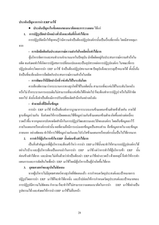ประเด็นปญหาการนํา ERP มาใช
          • ประเด็นปญหาในขั้นตอนของแนวคิดและการวางแผน ไดแก
     1. การปฏิรูปจิตสํานึกอยางทั่วถึงและเต็มที่นั้นทําไดยาก
          การปฏิรูปจิตนึกใหทุกคนรูวามีความจําเปนตองปฏิรูปองคกรนั้นเปนเรื่องที่ยากยิ่ง โดยมีสาเหตุมา
จาก
          - การเลิกยึดติดกับประสบการณความสําเร็จในอดีตนั้นทําไดยาก
          ผูบริหารจัดการและคนทํางานจํานวนมากในปจจุบัน มักยึดติดอยูกับประสบการณความสําเร็จใน
อดีต จนสงผลทําใหเกิดการปฏิเสธการเปลี่ยนแปลงและเปนอุปสรรคตอการปฏิรูปองคกร ในขณะที่การ
ปฏิรูปองคกรโดยการนํา ERP มาใช จําเปนตองปฏิรูปสถานภาพ ปจจุบันจึงจะบรรลุเปาหมายได ดั้งนั้นจึง
จําเปนที่จะตองเลิกการยึดติดกับประสบการณความสําเร็จในอดีต
          - การพัฒนาใหมีจิตสํานึกที่ แขงขันไดในระดับโลก
          ควรตองพิจารณาวากระบวนการทางธุรกิจที่ใชในอดีตนั้น สามารถที่จะแขงไดในระดับโลกจริง
หรือไม ถากระบวนการแบบเดิมไมสามารถที่จะแขงขันไดอีกตอไป ก็จะตองทําการปฏิรูป หรือไมก็กําจัด
ออกไป ดังนั้นจึงจําเปนตองมีการปรับเปลี่ยนจิตสํานึกกันอยางจริงจัง
          - ทําลายสิ่งที่ปดกั้นขอมูล
          การนํา ERP มาใช จําเปนตองทําการบูรณาการระบบงานขามแผนกขามฝายเขาดวยกัน ภายใต
ฐานขอมูลรวมกัน จึงสงผลใหการเปดเผยและใชขอมูลรวมกันขามแผนกขามฝาย เกิดขึ้นอยางตอเนื่อง
รวดเร็วขึ้น หากบุคลากรยังขาดจิตสํานึกในการปฏิรูปวัฒนธรรมและวิถีขององคกร โดยเก็บขอมูลเอาไว
ภายในแผนกหรือองคกรเทานั้น ผลที่ตามคือมีการแบงแยกขอมูลเปนสองสวน คือขอมูลภายใน และขอมูล
ภายนอก อยางชัดเจน ทําใหการใชขอมูลรวมกันและโปรงใสขามแผนกหรือองคกรนั้นเปนไปไดยากมาก
     2. การทําใหผูบริหารเขาใจ ERP นั้นคอนขางทําไดยาก
          เปนสิ่งสําคัญมากที่ผูบริหารจะตองเขาใจวา การนํา ERP มาใชนั้นจะทําใหสามารถปฏิรูปองคกรได
อยางไรบาง และผูบริหารตองเปนแกนนําในการนํา ERP มาใช แตวาการทําใหผูบริหารเขา ERP นั้น
คอนขางทําไดยาก และมักจะไมเห็นดวยวาจําเปนตองนํา ERP มาใชอยางรวดเร็ว ดวยเหตุนี้ จึงทําใหการทํา
แผนการและการตัดสินใจเพื่อนํา ERP มาใชโดยมีผูบริหารเปนผูนําเกิดขึ้นไดยาก
     3. ยุทธศาสตรของธุรกิจไมชัดเจน
          หากผูบริหารไมมียุทธศาสตรทางธุรกิจที่ชัดเจนแลว การกําหนดวัตถุประสงคและเปาหมายการ
ปฏิรูปโดยการนํา ERP มาใชก็จะทําไดยากยิ่ง และถาปลอยใหการกําหนดวัตถุประสงคและเปาหมายของ
การปฏิรูปมีความไมชัดเจน กํากวม ก็จะทําใหไมสามารถวางแผนแนวคิดในการนํา ERP มาใชอยางเปน
รูปธรรมได และสงผลใหการนํา ERP มาใชไมคืบหนา




                                                   28
 