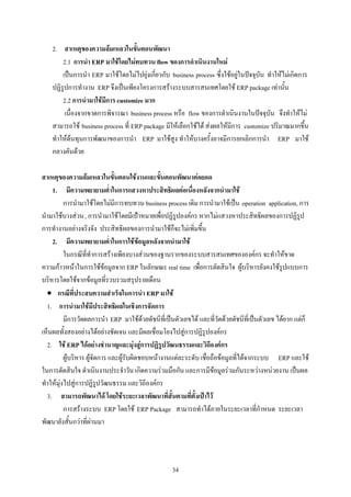 2. สาเหตุของความลมเหลวในขั้นตอนพัฒนา
        2.1 การนํา ERP มาใชโดยไมทบทวน flow ของการดําเนินงานใหม
        เปนการนํา ERP มาใชโดยไมไปยุงเกี่ยวกับ business process ซึ่งใชอยูในปจจุบัน ทําใหไมเกิดการ
    ปฏิรูปการทํางาน ERP จึงเปนเพียงโครงการสรางระบบสารสนเทศโดยใช ERP package เทานั้น
        2.2 การนํามาใชมีการ customize มาก
         เนื่องจากขาดการพิจารณา business process หรือ flow ของการดําเนินงานในปจจุบัน จึงทําใหไม
    สามารถใช business process ที่ ERP package มีใหเลือกใชได สงผลใหมีการ customize ปริมาณมากขึ้น
    ทําใหตนทุนการพัฒนาของการนํา ERP มาใชสูง ทําใหบางครั้งอาจมีการยกเลิกการนํา ERP มาใช
    กลางคันดวย

สาเหตุของความลมเหลวในขั้นตอนใชงานและขั้นตอนพัฒนาตอยอด
    1. มีความพยายามต่ําในการแสวงหาประสิทธิผลตอเนื่องหลังจากนํามาใช
          การนํามาใชโดยไมมีการทบทวน business process เดิม การนํามาใชเปน operation application, การ
นํามาใชบางสวน, การนํามาใชโดยมีเปาหมายเพื่อปฏิรูปองคกร หากไมแสวงหาประสิทธิผลของการปฏิรูป
การทํางานอยางจริงจัง ประสิทธิผลของการนํามาใชก็จะไมเพิ่มขึ้น
    2. มีความพยายามต่ําในการใชขอมูลหลังจากนํามาใช
          ในกรณีที่ทําการสรางเพียงบางสวนของฐานรากของระบบสารสนเทศขององคกร จะทําใหขาด
ความกาวหนาในการใชขอมูลจาก ERP ในลักษณะ real time เพื่อการตัดสินใจ ผูบริหารยังคงใชรูปแบบการ
บริหารโดยใชจากขอมูลที่รวบรวมสรุปรายเดือน
  • กรณีที่ประสบความสําเร็จในการนํา ERP มาใช
  1. การนํามาใชมีประสิทธิผลในเชิงการจัดการ
          มีการวัดผลการนํา ERP มาใชดวยดัชนีที่เปนตัวเลขได และที่วัดดวยดัชนีที่เปนตัวเลข ไดยาก แตก็
เห็นผลทั้งสองอยางไดอยางชัดเจน และมีผลเชื่อมโยงไปสูการปฏิรูปองคกร
  2. ใช ERP ไดอยางชํานาญและมุงสูการปฏิรูปวัฒนธรรมและวิถีองคกร
          ผูบริหาร ผูจัดการ และผูรับผิดชอบหนางานแตละระดับ เชื่อถือขอมูลที่ไดจากระบบ ERP และใช
ในการตัดสินใจ ดําเนินงานประจําวัน เกิดความรวมมือกัน และการมีขอมูลรวมกันระหวางหนวยงาน เปนผล
ทําใหมุงไปสูการปฏิรูปวัฒนธรรม และวิถีองคกร
  3. สามารถพัฒนาได โดยใชระยะเวลาพัฒนาที่สั้นตามที่ตั้งเปาไว
          การสรางระบบ ERP โดยใช ERP Package สามารถทําไดภายในระยะเวลาที่กําหนด ระยะเวลา
พัฒนายังสั้นกวาที่ผานมา




                                                   34
 