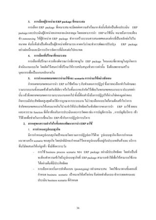 3. การเลือกผูจําหนาย ERP package ที่เหมาะสม
          การเลือก ERP package ที่เหมาะสม จะมีผลตอความสําเร็จมาก ดังนั้นจึงจําเปนตองประเมิน ERP
package และประเมินผูจําหนายจากหลายแงหลายมุม โดยเฉพาะการนํา ERP มาใชนั้น หมายถึงการจะตอง
ทํา outsourcing ใหผูจําหนาย ERP package ทําการสรางระบบสารสนเทศขององคกรที่เปนหลักตอไปใน
อนาคต ดังนั้นจึงจําเปนตองเปนผูจําหนายที่สามารถ คาดหวังวาจะทําการพัฒนาปรับปรุง ERP package
อยางตอเนื่องและมีการบริหารจัดการที่มั่นคงตอไปอนาคต
          4. การเลือกที่ปรึกษาที่เหมาะสม
          การเลือกที่ปรึกษา ควรตองพิจารณาวาเชี่ยวชาญใน ERP package ไหนและเชี่ยวชาญในธุรกิจการ
ดําเนินงานแบบใด โดยคิดไวเสมอวาที่ปรึกษาใหการสนับสนุนชั่วคราวเทานั้น จึงตองพยายามสราง
บุคลากรเพื่อเปนแกนหลักภายใน
          5. การกําหนดขอบเขตการนํามาใชและ scenario การนํามาใชอยางชัดเจน
          กําหนดขอบเขตของการนํา ERP มาใชพรอม ๆ กับทําแผนการปฏิรูป ซึ่งอาจจะเลือกทําในลักษณะ
รวมระบบงานทั้งหมดเขาดวยกันทีเดียว หรือในขั้นแรกจะจํากัดไวเพียงในขอบเขตของงานบาง ประเภททา
นั้น แลวจึงขยายขอบเขตการรวมระบบงานออกไป ทั้งนี้ตองคํานึงถึงการปฏิรูปใหหวงโซของมูลคาของ
กิจกรรมมีประสิทธิผลสูงสุดดวยวิธีการบูรณาการระบบงาน ไมวาจะเลือกแบบใดก็ตามตองเขาใจวาการ
จํากัดขอบเขตของงานใหแคบมากเกินไป จะทําใหประสิทธิผลในเชิงจัดการของการนํา ERP มาใช ลดลง
และควรรวม function ที่เกี่ยวของกับการประเมินและการวัดผล เชน การบัญชีการเงิน , การบัญชีบริหาร เขา
ไวดวยเพื่อชวยในการเชื่อมโยง ERP เขากับการปฏิรูปการบริหาร
     2. สาเหตุของความสําเร็จในขั้นตอนพัฒนาการนํา ERP มาใช
          1. การกําหนดรูปแบบธุรกิจ
          มีการกําหนดรูปแบบธุรกิจเปาหมายโดยรวมการปฏิรูปเอาไวดวย รูปแบบธุรกิจ คือการกําหนด
แนวทางหรือ scenario ของธุรกิจ โดยปกติมักจะกําหนดไวหลายรูปแบบขึ้นอยูกับประเภทสินคาและ บริการ
ที่บริษัทเสนอใหแกลูกคา ซึ่งมีขอควรระวัง
               - การใช business process scenario ของ ERP package อยางมีประสิทธิผล โดยจําเปนที่
                  จะตองทําความเขาใจถึงรูปแบบธุรกิจที่ ERP package สามารถทําไดเพื่อใหสามารถใชงาน
                  ไดอยางเต็มที่มีประสิทธิผล
               - การเลือกเวลาเริ่มการทําตนแบบ (prototyping) อยางเหมาะสม โดยใชแนวทางขั้นตอนที่
                  กําหนด business scenario เปาหมายใหเสร็จกอน จึงคอยทําตนแบบ ทําการทดสอบและ
                  ประเมิน business scenario ที่กําหนด




                                                36
 