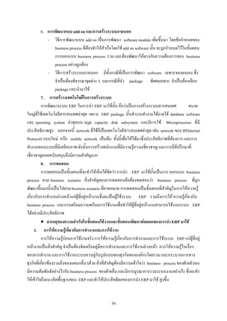 6. การพัฒนาแบบ add on และการสรางระบบภายนอก
                - วิธีการพัฒนาแบบ add on เปนการพัฒนา software module เพิ่มขึ้นมา โดยขอกําหนดของ
                    business process ที่ตองทําใหสําเร็จโดยใช add on software นั้น จะถูกกําหนดไวในขั้นตอน
                    การออกแบบ business process รวม และตองพัฒนาใหตรงกับความตองการของ business
                    process อยางถูกตอง
                - วิธีการสรางระบบภายนอก มีทั้งกรณีที่เปนการพัฒนา software เฉพาะของตนเอง ซึ่ง
                    จําเปนตองพิจารณาจุดตาง ๆ และกรณีที่นํา package พิเศษเฉพาะ จําเปนตองเลือก
                    package และนํามาใช
          7. การสราวงเทคโนโลยีในการสรางระบบ
          การพัฒนาระบบ ERP ในการนํา ERP มาใชนั้น ถือวาเปนการสรางระบบสารสนเทศ                      ขนาด
ใหญที่ใชเทคโนโลยีสารสนเทศลาสุด เพราะ ERP package นั้นทํางานทํางานไดภายใต database software
และ operating system ลาสุดบน high capacity disk subsystem และมีการใช Microprocessor ที่มี
ประสิทธิภาพสูง นอกจากนี้ network ที่ใชก็เปนเทคโนโลยีสารสนเทศลาสุด เชน network ของ IP(Internet
Protocol) แบบใหม หรือ mobile network เปนตน ทั้งนี้เพื่อใหไดมาซึ่งประสิทธิภาพที่ตองการ และการ
ทํางานของระบบที่มีเสถียรภาพ ดังนั้นการสรางพนักงานที่มีความรูความเชี่ยวชาญ และการมีที่ปรึกษาที่
เชี่ยวชาญคอยสนับสนุนจึงมีความสําคัญมาก
          8. การทดสอบ
          การทดสอบเปนขั้นตอนที่จะทําใหเห็นไดชัดวา การนํา ERP มาใชนั้นเปนการ ออกแบบ business
process ตาม business scenario สิ่งสําคัญของการทดสอบคือตองทดสอบวา business process ที่ถูก
พัฒนาขึ้นมานั้นเปนไปตาม business scenario ที่คาดหมาย การทดสอบเปนขั้นตอนที่สําคัญในการใหความรู
เกี่ยวกับการทํางานลวงหนาแกผูที่อยูหนางานซึ่งจะเปนผูใชระบบ ERP รวมถึงการให ความรูเกี่ยวกับ
business process และการเตรียมความพรอมการใชงานเพื่อทําใหผูที่อยูหนางานสามารถใชงานระบบ ERP
ไดอยางมีประสิทธิภาพ
          • สาเหตุของความสําเร็จในขั้นตอนใชงานและขั้นตอนพัฒนาตอยอดของการนํา ERP มาใช
      1. การใหความรูเกี่ยวกับการทํางานและการใชงาน
          การใหความรูกอนการใชงานจริง การใหความรูเกี่ยวกับการทํางานและการใชระบบ ERP แกผูที่อยู
หนางานเปนสิ่งสําคัญ จําเปนตองจัดเตรียมคูมือการทํางานและการใชงานลวงหนา ควรใหความรูในเรื่อง
ของการทํางาน และการใชงานระบบควบคูกับรูปแบบของธุรกิจขององคกรโดยรวม และกระบวนการทาง
ธุรกิจที่เกี่ยวของรวมถึงของแผนกอื่นๆดวย สิ่งที่สําคัญตองมีความเขาใจวา business process ของฝายตัวเอง
มีความสัมพันธอยางไรกับ business process ของฝายอื่น และมีการบูรณาการรวมระบบงานอยางไร ซึ่งจะทํา
ใหเขาใจถึงแนวคิดพื้นฐานของ ERP และทําใหประสิทธิผลของการนํา ERP มาใช สูงขึ้น


                                                    39
 