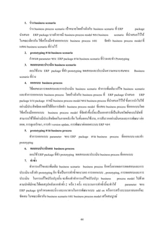 1. ราง business scenario
          ราง business process scenario เปาหมายโดยอางอิงกับ business scenario ที่ ERP         package
นําเสนอ ERP package บางตัวอาจมี business process model ของ business scenario ที่นําเสนอไวให
ในขณะเดียวกัน ใชเครื่องมือชวยออกแบบ business process และ              จัดทํา business process model ที่
แสดง business scenario ที่รางไว
     2. prototyping ตาม business scenario
          กําหนด parameter ของ ERP package ตาม business scenario ที่รางและทํา Prototyping
     3. ทดสอบและประเมิน business scenario
          ลองใชงาน ERP package ที่ทํา prototyping ทดสอบและประเมินความเหมาะสมของ Business
scenario ที่ราง
     4. ออกแบบ business process
          ใชผลของการทดสอบและการประเมิน business scenario ทําการเพิ่มเติม แกไข business scenario
และทําการออกแบบ business process โดยอางอิงกับ business process ที่ ERP package นําเสนอ ERP
package บาง package อาจมี business process model ของ business process ที่นําเสนอไวให ซึ่งควรนําไปใช
อยางมีประสิทธิผล ผลที่ไดคือการจัดทํา business process model ที่แสดง business process ที่ออกแบบโดย
ใชเครื่องมือออกแบบ business process model ที่จัดทําขึ้นนี้จะเปนเอกสารที่เปนสินทรัพยของบริษัทที่
สามารถใชไดอยางมีประสิทธิผลในภายหลัง คือ ในขั้นตอนใชงาน, การฝงรากอยางมั่นคงและการพัฒนา ตอ
ยอด, การดูแลรักษา, การทํา version update, การพัฒนาตอยอดระบบ ERP ฯลฯ
     5. prototyping ตาม business process
          ทําการออกแบบ parameter ของ ERP package ตาม business process ที่ออกแบบ และทํา
prototyping
     6. ทดสอบประเมินผล business process
          ลองใช ERP package ที่ทํา prototyping ทดสอบและประเมิน business process ที่ออกแบบ
     7. ทําซ้ํา
          ทําการแกไขและเพิ่มเติม business scenario business process อีกครั้งจากผลการทดสอบและการ
ประเมิน แลวทํา prototyping อีก ซึ่งเปนการทําซ้ําของวงจร การออกแบบ , prototyping, การทดสอบและการ
ประเมิน ในการแกไขปรับปรุงนั้น จะตองทําทําการแกไขปรับปรุง business process model ไปดวย
ตามปกติมักจะไดผลสรุปหลังจากทําซ้ํา 2 หรือ 3 ครั้ง กระบวนการทําซ้ํานี้จะทําให           parameter ของ
ERP package ถูกกําหนดและนิ่ง และแนวทางในการพัฒนาแบบ add on หรือการสรางระบบภายนอกก็จะ
ชัดเจน ในขณะเดียวกัน business scenario และ business process model เสร็จสมบูรณ




                                                   44
 