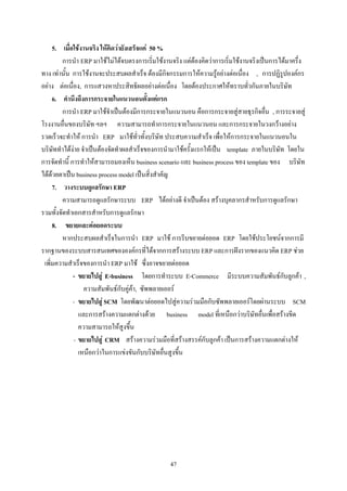 5. เมื่อใชงานจริง ใหคิดวายังเสร็จแค 50 %
         การนํา ERP มาใชไมไดจบตรงการเริ่มใชงานจริง แตตองคิดวาการเริ่มใชงานจริงเปนการไดมาครึ่ง
ทาง เทานั้น การใชงานจะประสบผลสําเร็จ ตองมีกิจกรรมการใหความรูอยางตอเนื่อง , การปฏิรูปองคกร
อยาง ตอเนื่อง, การแสวงหาประสิทธิผลอยางตอเนื่อง โดยตองประกาศใหทราบทั่วกันภายในบริษัท
     6. คํานึงถึงการกระจายในแนวนอนตั้งแตแรก
         การนํา ERP มาใชจําเปนตองมีการกระจายในแนวนอน คือการกระจายสูสายธุรกิจอื่น , การระจายสู
โรงงานอื่นของบริษัท ฯลฯ ความสามารถทําการกระจายในแนวนอน และการกระจายในวงกวางอยาง
รวดเร็วจะทําให การนํา ERP มาใชทั่วทั้งบริษัท ประสบความสําเร็จ เพื่อใหการกระจายในแนวนอนใน
บริษัททําไดงาย จําเปนตองจัดทําผลสําเร็จของการนํามาใชครั้งแรกใหเปน template ภายในบริษัท โดยใน
การจัดทํานี้ การทําใหสามารถมองเห็น business scenario และ business process ของ template ของ บริษัท
ไดดวยตาเปน business process model เปนสิ่งสําคัญ
     7. วางระบบดูแลรักษา ERP
         ความสามารถดูแลรักษาระบบ ERP ไดอยางดี จําเปนตอง สรางบุคลากรสําหรับการดูแลรักษา
รวมทั้งจัดทําเอกสารสําหรับการดูแลรักษา
     8. ขยายและตอยอดระบบ
         หากประสบผลสําเร็จในการนํา ERP มาใช การรีบขยายตอยอด ERP โดยใชประโยชนจากการมี
รากฐานของระบบสารสนเทศขององคกรที่ไดจากการสรางระบบ ERP และการฝงรากของแนวคิด ERP ชวย
 เพิ่มความสําเร็จของการนํา ERP มาใช ซึ่งอาจขยายตอยอด
              - ขยายไปสู E-business โดยการทําระบบ E-Commerce มีระบบความสัมพันธกับลูกคา ,
                   ความสัมพันธกับคูคา, ซัพพลายเออร
              - ขยายไปสู SCM โดยพัฒนาตอยอดไปสูความรวมมือกับซัพพลายเออรโดยผานระบบ SCM
                 และการสรางความแตกตางดวย business model ที่เหนือกวาบริษัทอื่นเพื่อสรางขีด
                 ความสามารถใหสูงขึ้น
               - ขยายไปสู CRM สรางความรวมมือที่สรางสรรคกับลูกคา เปนการสรางความแตกตางให
                 เหนือกวาในการแขงขันกับบริษัทอื่นสูงขึ้น




                                                  47
 