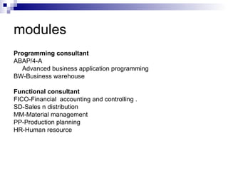 modules Programming consultant ABAP/4-A  Advanced business application programming BW-Business warehouse Functional consultant FICO-Financial  accounting and controlling . SD-Sales n distribution MM-Material management PP-Production planning HR-Human resource 