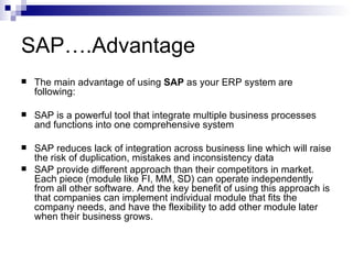 SAP….Advantage The main advantage of using  SAP  as your ERP system are following:  SAP is a powerful tool that integrate multiple business processes and functions into one comprehensive system  SAP reduces lack of integration across business line which will raise the risk of duplication, mistakes and inconsistency data SAP provide different approach than their competitors in market. Each piece (module like FI, MM, SD) can operate independently from all other software. And the key benefit of using this approach is that companies can implement individual module that fits the company needs, and have the flexibility to add other module later when their business grows. 