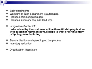 Easy sharing info Workflow of each department is automated. Reduces communication gap. Reduces inventory cost and lead time. Integration of order info order raised by the customer will be there till shipping is done with customer reprasentative.it helps to tract order,inventery ,shipping, manufacturing. Standardization and speeding up the process Inventory reduction Organization integration 