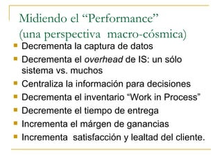Midiendo el “Performance” (una perspectiva  macro-cósmica) Decrementa la captura de datos Decrementa el  overhead  de IS: un sólo sistema vs. muchos Centraliza la información para decisiones Decrementa el inventario “Work in Process” Decremente el tiempo de entrega Incrementa el márgen de ganancias Incrementa  satisfacción y lealtad del cliente. 