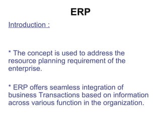 ERP Introduction : * The concept is used to address the resource planning requirement of the enterprise. * ERP offers seamless integration of business Transactions based on information across various function in the organization. 