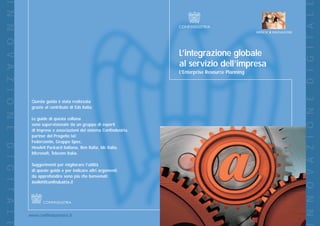 I N N O V A Z I O N E




                                                                                                                                         D I G I T A L E
                                                                                                                 IMPRESE X INNOVAZIONE




                                                                                L’integrazione globale
                                                                                al servizio dell’impresa
                                                                                L’Enterprise Resource Planning




                                                                                                                                         I N N O V A Z I O N E
                         Questa guida è stata realizzata
                         grazie al contributo di Eds Italia.

                         Le guide di questa collana
                         sono supervisionate da un gruppo di esperti
                         di imprese e associazioni del sistema Confindustria,
                         partner del Progetto IxI:
                         Federcomin, Gruppo Spee,
D I G I T A L E




                         Hewlett Packard Italiana, Ibm Italia, Idc Italia,
                         Microsoft, Telecom Italia.

                         Suggerimenti per migliorare l’utilità
                         di queste guide e per indicare altri argomenti
                         da approfondire sono più che benvenuti:
                         toolkit@confindustria.it




                        www.confindustriaixi.it
 