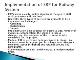 ERP's scope usually implies significant changes to staff work processes and practices.Generally, three types of services are available to help implement such changes ConsultingCustomization Support.Implementation time depends on business size, number of modules, customization, the scope of process changes, and the readiness of the customer to take ownership for the project.Modular ERP systems can be implemented in stages. As Railway system is large project for a large enterprise so it  consumes about 14 months and requires around 150 consultants.Customization can substantially increase implementation times.Implementation of ERP for Railway System
