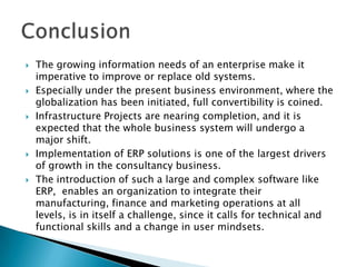 ConclusionThe growing information needs of an enterprise make it imperative to improve or replace old systems. Especially under the present business environment, where the globalization has been initiated, full convertibility is coined.Infrastructure Projects are nearing completion, and it is expected that the whole business system will undergo a major shift.Implementation of ERP solutions is one of the largest drivers of growth in the consultancy business. The introduction of such a large and complex software like     ERP,  enables an organization to integrate their manufacturing, finance and marketing operations at all levels, is in itself a challenge, since it calls for technical and functional skills and a change in user mindsets.