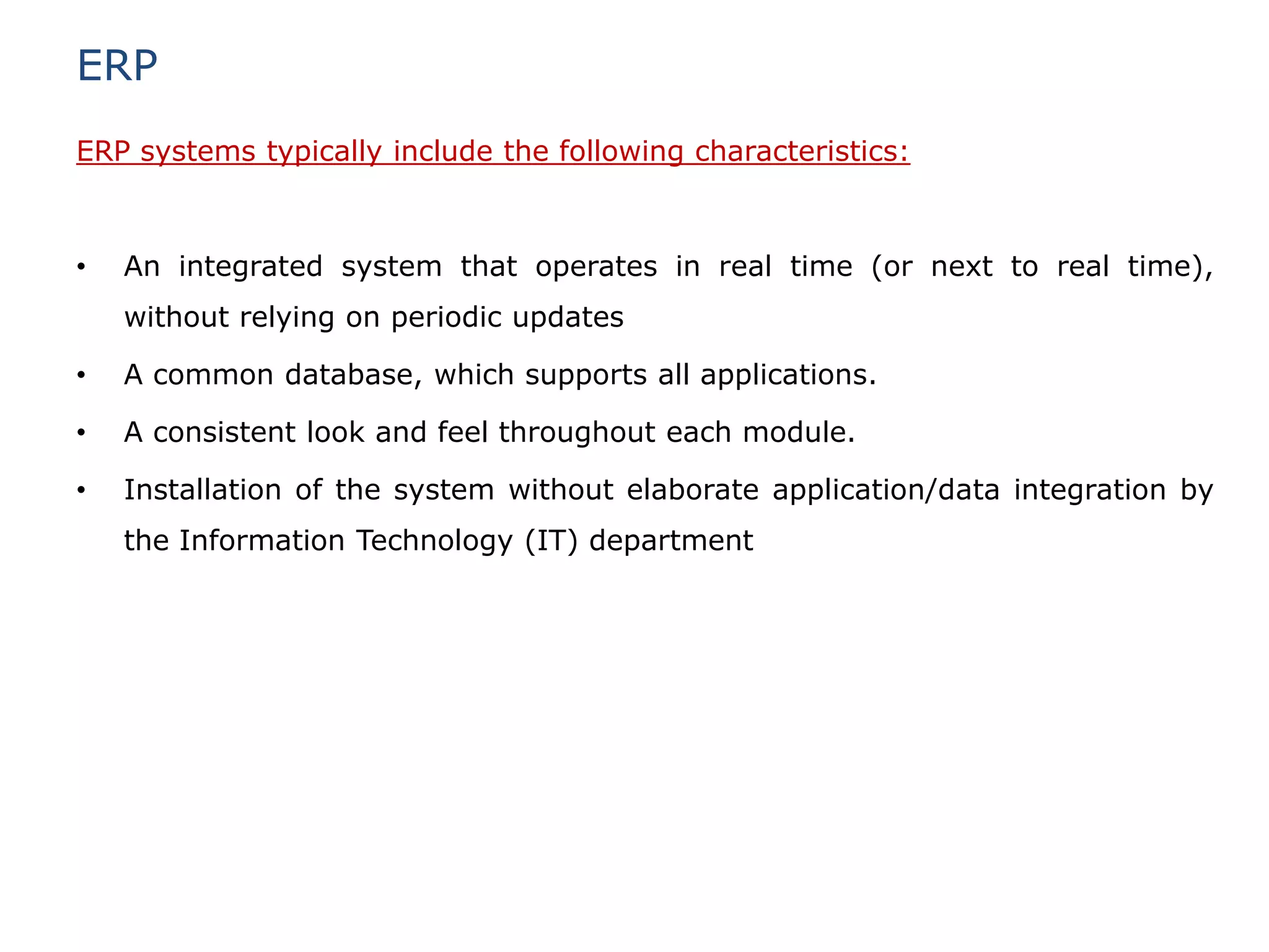ERP
ERP systems typically include the following characteristics:



•   An integrated system that operates in real time (or next to real time),
    without relying on periodic updates

•   A common database, which supports all applications.

•   A consistent look and feel throughout each module.

•   Installation of the system without elaborate application/data integration by
    the Information Technology (IT) department
 