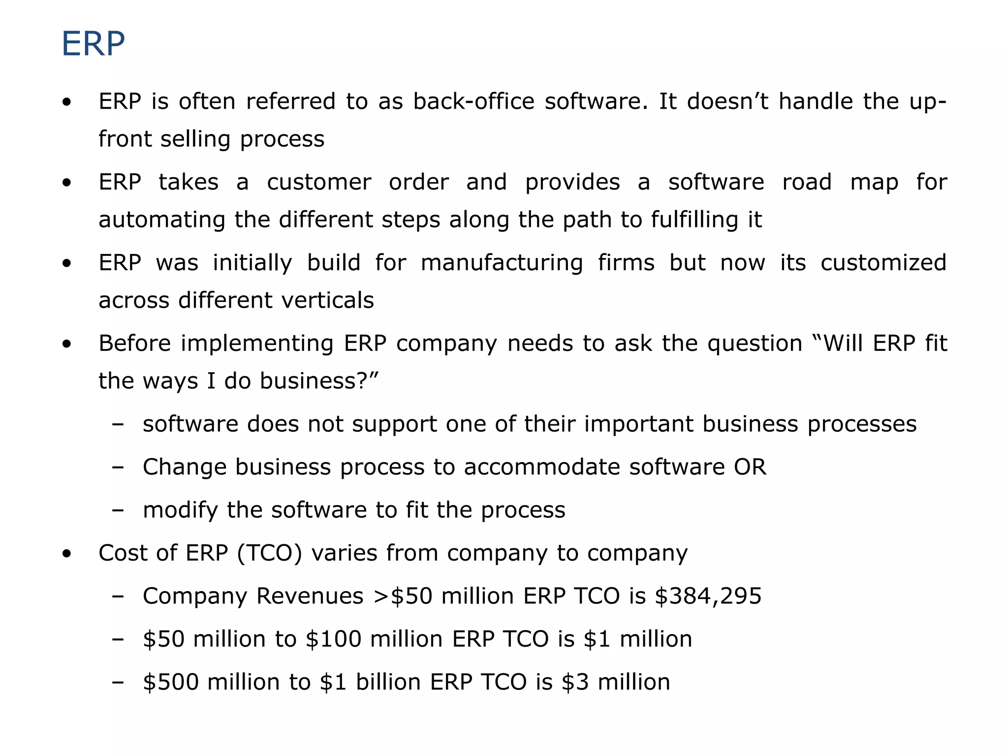 ERP
•   ERP is often referred to as back-office software. It doesn’t handle the up-
    front selling process
•   ERP takes a customer order and provides a software road map for
    automating the different steps along the path to fulfilling it
•   ERP was initially build for manufacturing firms but now its customized
    across different verticals
•   Before implementing ERP company needs to ask the question “Will ERP fit
    the ways I do business?”
     – software does not support one of their important business processes
     – Change business process to accommodate software OR
     – modify the software to fit the process
•   Cost of ERP (TCO) varies from company to company
     – Company Revenues >$50 million ERP TCO is $384,295
     – $50 million to $100 million ERP TCO is $1 million
     – $500 million to $1 billion ERP TCO is $3 million
 
