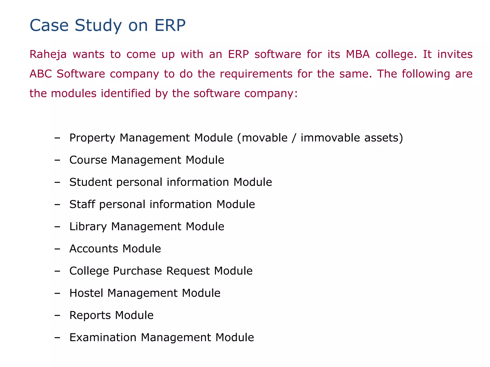Case Study on ERP
Raheja wants to come up with an ERP software for its MBA college. It invites
ABC Software company to do the requirements for the same. The following are
the modules identified by the software company:



    – Property Management Module (movable / immovable assets)

    – Course Management Module

    – Student personal information Module

    – Staff personal information Module

    – Library Management Module

    – Accounts Module

    – College Purchase Request Module

    – Hostel Management Module

    – Reports Module

    – Examination Management Module
 